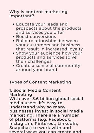 Educate your leads and
prospects about the products
and services you offer
Boost conversions
Build relationships between
your customers and business
that result in increased loyalty
Show your audience how your
products and services solve
their challenges
Create a sense of community
around your brand
Why is content marketing
important?
Types of Content Marketing
1. Social Media Content
Marketing
With over 3.6 billion global social
media users, it’s easy to
understand why so many
businesses invest in social media
marketing. There are a number
of platforms (e.g. Facebook,
Instagram, Pinterest, LinkedIn,
Snapchat) to work with and
 