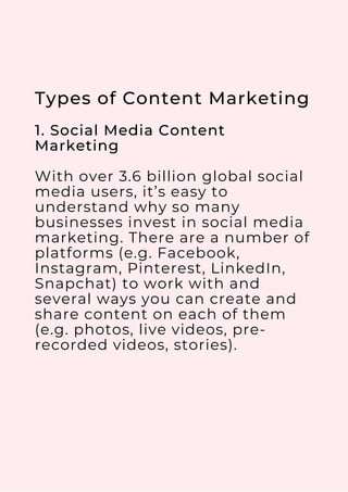 Types of Content Marketing
1. Social Media Content
Marketing
With over 3.6 billion global social
media users, it’s easy to
understand why so many
businesses invest in social media
marketing. There are a number of
platforms (e.g. Facebook,
Instagram, Pinterest, LinkedIn,
Snapchat) to work with and
several ways you can create and
share content on each of them
(e.g. photos, live videos, pre-
recorded videos, stories).
 
