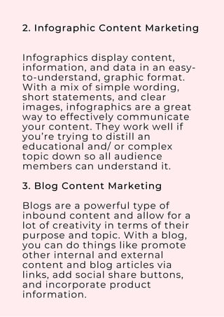 2. Infographic Content Marketing
Infographics display content,
information, and data in an easy-
to-understand, graphic format.
With a mix of simple wording,
short statements, and clear
images, infographics are a great
way to effectively communicate
your content. They work well if
you’re trying to distill an
educational and/ or complex
topic down so all audience
members can understand it.
3. Blog Content Marketing
Blogs are a powerful type of
inbound content and allow for a
lot of creativity in terms of their
purpose and topic. With a blog,
you can do things like promote
other internal and external
content and blog articles via
links, add social share buttons,
and incorporate product
information.
 