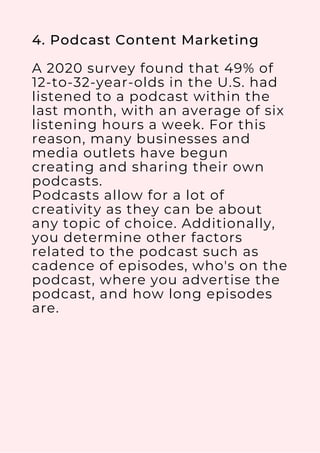 4. Podcast Content Marketing
A 2020 survey found that 49% of
12-to-32-year-olds in the U.S. had
listened to a podcast within the
last month, with an average of six
listening hours a week. For this
reason, many businesses and
media outlets have begun
creating and sharing their own
podcasts.
Podcasts allow for a lot of
creativity as they can be about
any topic of choice. Additionally,
you determine other factors
related to the podcast such as
cadence of episodes, who's on the
podcast, where you advertise the
podcast, and how long episodes
are.
 