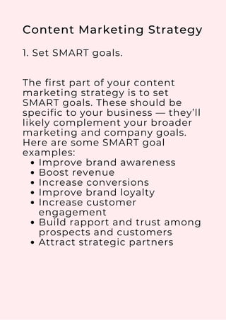 Improve brand awareness
Boost revenue
Increase conversions
Improve brand loyalty
Increase customer
engagement
Build rapport and trust among
prospects and customers
Attract strategic partners
Content Marketing Strategy
1. Set SMART goals.
The first part of your content
marketing strategy is to set
SMART goals. These should be
specific to your business — they’ll
likely complement your broader
marketing and company goals.
Here are some SMART goal
examples:
 