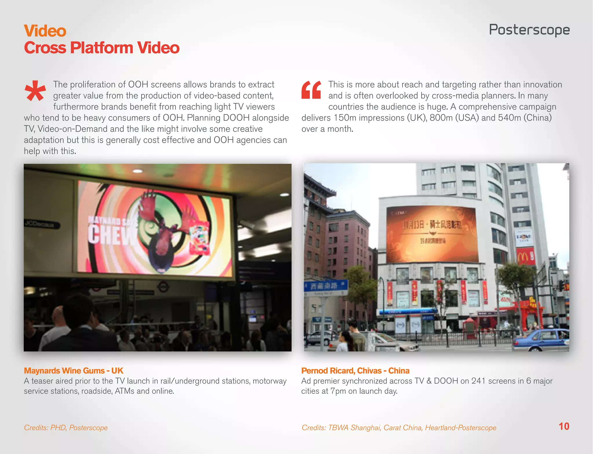 Video
Cross Platform Video

        The proliferation of OOH screens allows brands to extract                     This is more about reach and targeting rather than innovation
        greater value from the production of video-based content,                     and is often overlooked by cross-media planners. In many
        furthermore brands benefit from reaching light TV viewers                     countries the audience is huge. A comprehensive campaign
who tend to be heavy consumers of OOH. Planning DOOH alongside                 delivers 150m impressions (UK), 800m (USA) and 540m (China)
TV, Video-on-Demand and the like might involve some creative                   over a month.
adaptation but this is generally cost effective and OOH agencies can
help with this.




Maynards Wine Gums - UK                                                        Pernod Ricard, Chivas - China
A teaser aired prior to the TV launch in rail/underground stations, motorway   Ad premier synchronized across TV & DOOH on 241 screens in 6 major
service stations, roadside, ATMs and online.                                   cities at 7pm on launch day.



Credits: PHD, Posterscope                                                      Credits: TBWA Shanghai, Carat China, Heartland-Posterscope           10
 