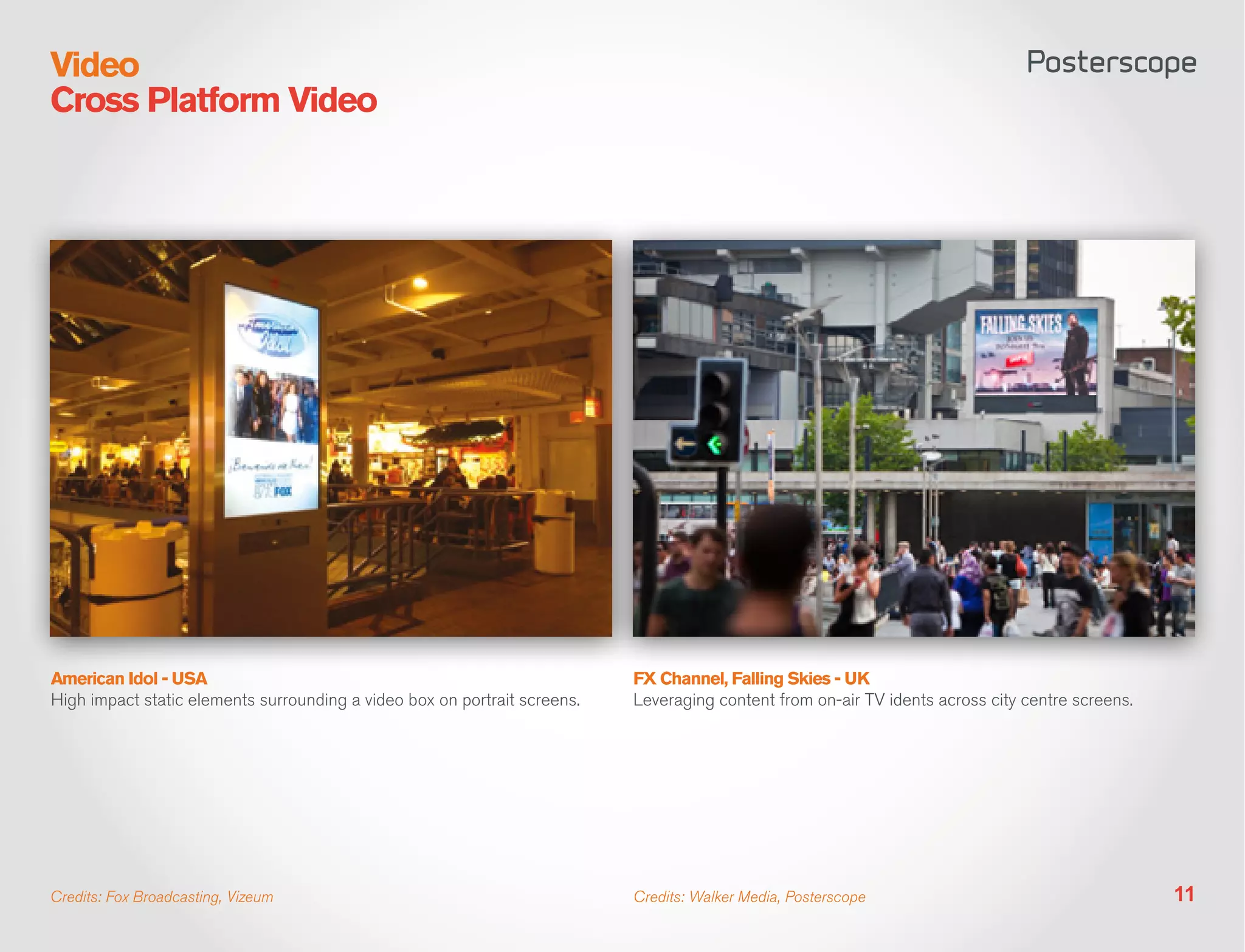 Video
Cross Platform Video




American Idol - USA                                                        FX Channel, Falling Skies - UK
High impact static elements surrounding a video box on portrait screens.   Leveraging content from on-air TV idents across city centre screens.




Credits: Fox Broadcasting, Vizeum                                          Credits: Walker Media, Posterscope                                     11
 