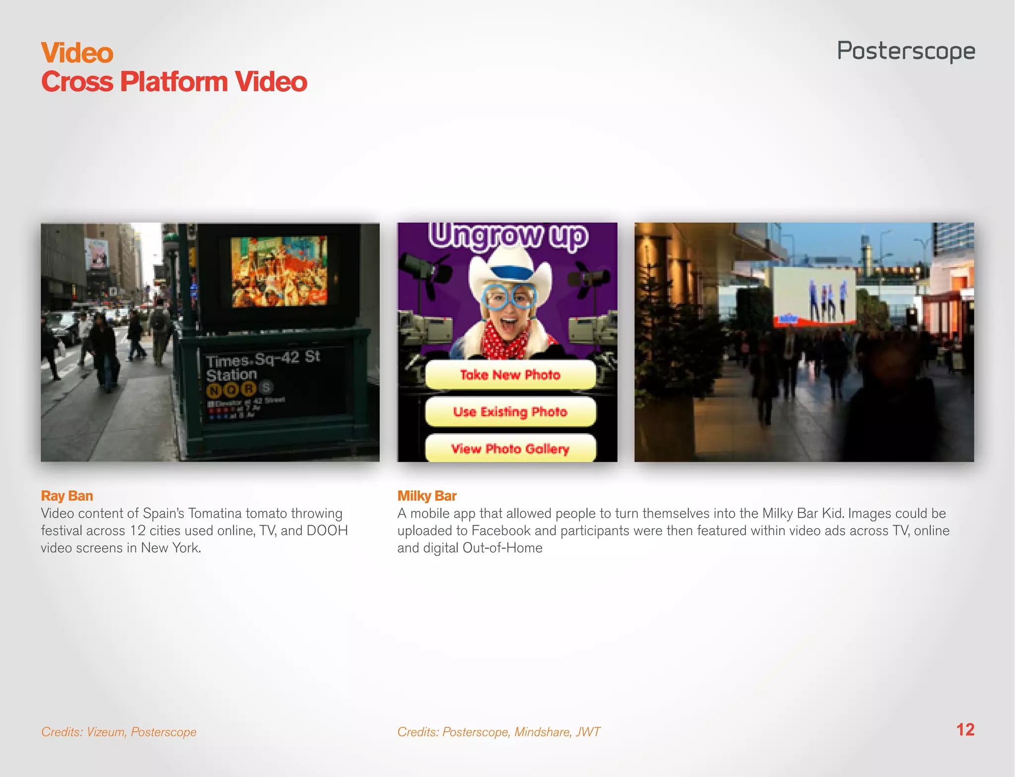 Video
Cross Platform Video




Ray Ban                                               Milky Bar
Video content of Spain’s Tomatina tomato throwing     A mobile app that allowed people to turn themselves into the Milky Bar Kid. Images could be
festival across 12 cities used online, TV, and DOOH   uploaded to Facebook and participants were then featured within video ads across TV, online
video screens in New York.                            and digital Out-of-Home




Credits: Vizeum, Posterscope                          Credits: Posterscope, Mindshare, JWT                                                          12
 