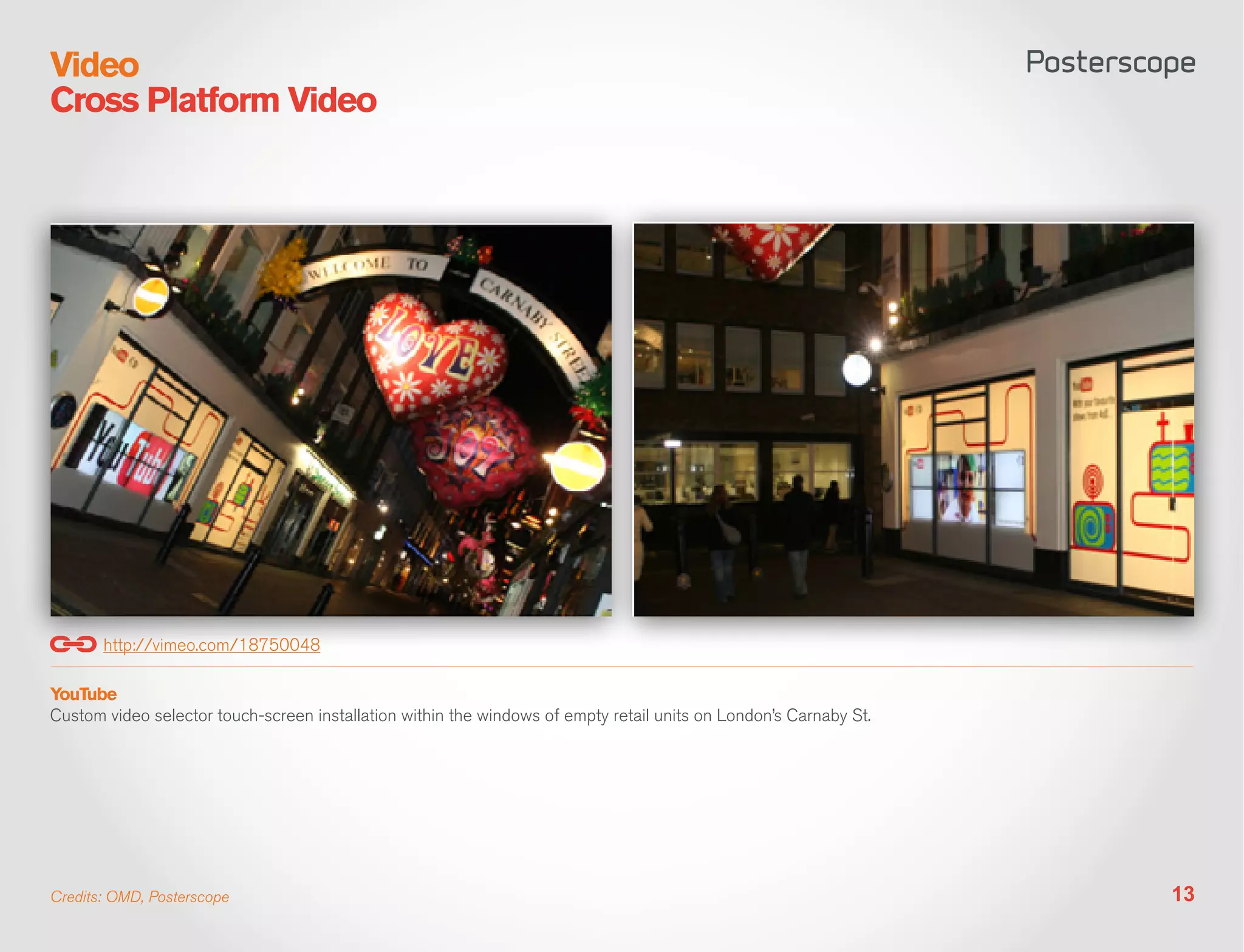 Video
Cross Platform Video




       http://vimeo.com/18750048

YouTube
Custom video selector touch-screen installation within the windows of empty retail units on London’s Carnaby St.




Credits: OMD, Posterscope                                                                                          13
 