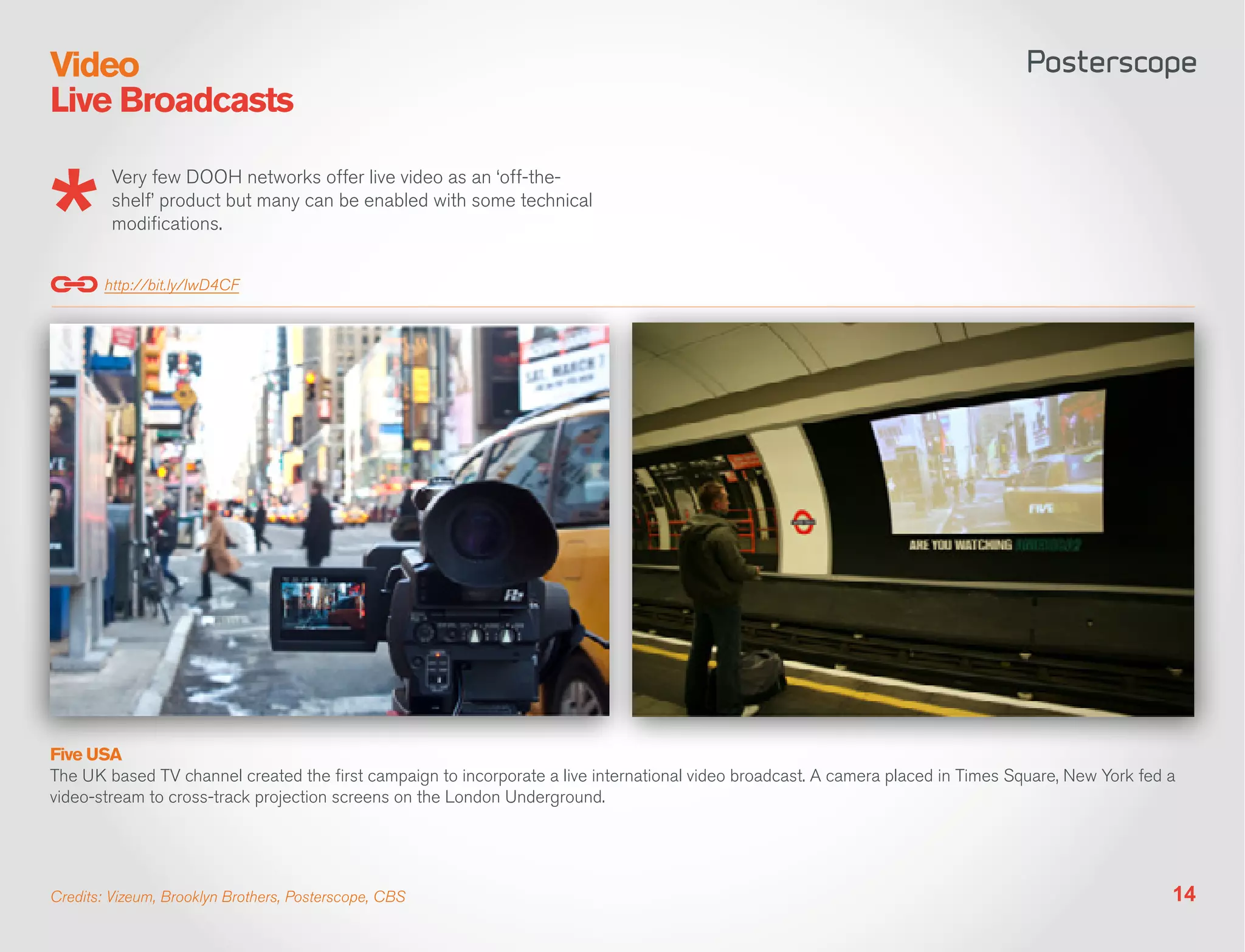 Video
Live Broadcasts

         Very few DOOH networks offer live video as an ‘off-the-
         shelf’ product but many can be enabled with some technical
         modifications.


       http://bit.ly/IwD4CF




Five USA
The UK based TV channel created the first campaign to incorporate a live international video broadcast. A camera placed in Times Square, New York fed a
video-stream to cross-track projection screens on the London Underground.




Credits: Vizeum, Brooklyn Brothers, Posterscope, CBS                                                                                                  14
 