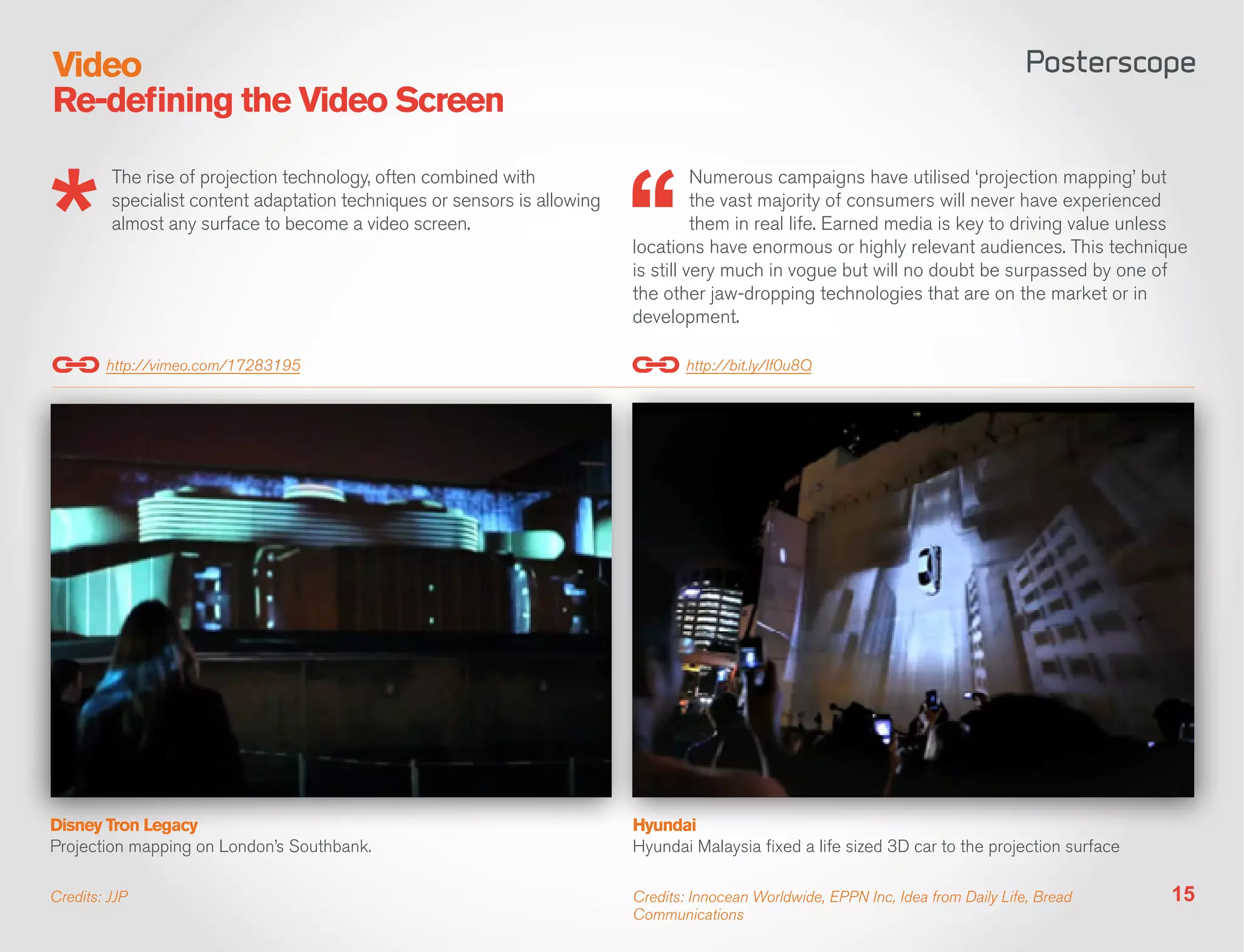 Video
Re-defining the Video Screen

         The rise of projection technology, often combined with                      Numerous campaigns have utilised ‘projection mapping’ but
         specialist content adaptation techniques or sensors is allowing             the vast majority of consumers will never have experienced
         almost any surface to become a video screen.                                them in real life. Earned media is key to driving value unless
                                                                           locations have enormous or highly relevant audiences. This technique
                                                                           is still very much in vogue but will no doubt be surpassed by one of
                                                                           the other jaw-dropping technologies that are on the market or in
                                                                           development.

        http://vimeo.com/17283195                                                  http://bit.ly/If0u8Q




Disney Tron Legacy                                                         Hyundai
Projection mapping on London’s Southbank.                                  Hyundai Malaysia fixed a life sized 3D car to the projection surface

Credits: JJP                                                               Credits: Innocean Worldwide, EPPN Inc, Idea from Daily Life, Bread     15
                                                                           Communications
 