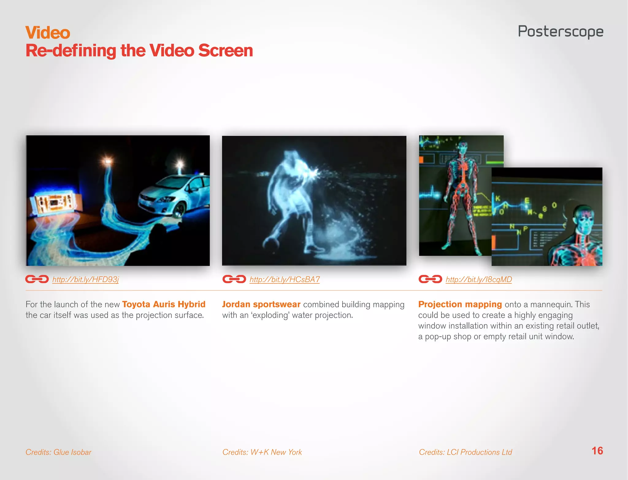 Video
Re-defining the Video Screen




        http://bit.ly/HFD93j                                http://bit.ly/HCsBA7                           http://bit.ly/I8cqMD


For the launch of the new Toyota Auris Hybrid        Jordan sportswear combined building mapping   Projection mapping onto a mannequin. This
the car itself was used as the projection surface.   with an ‘exploding’ water projection.         could be used to create a highly engaging
                                                                                                   window installation within an existing retail outlet,
                                                                                                   a pop-up shop or empty retail unit window.




Credits: Glue Isobar                                 Credits: W+K New York                         Credits: LCI Productions Ltd                      16
 