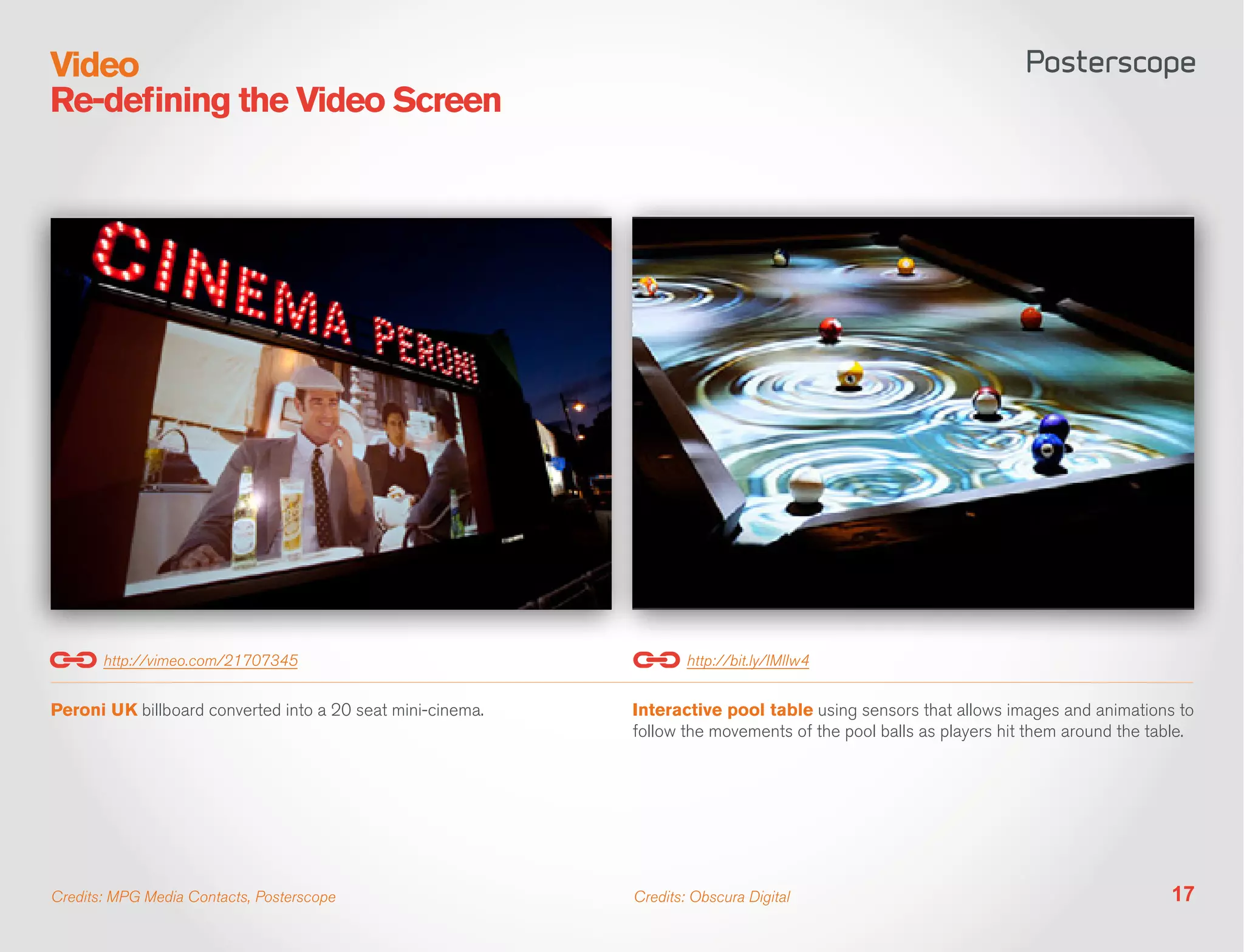 Video
Re-defining the Video Screen




       http://vimeo.com/21707345                                    http://bit.ly/IMlIw4


Peroni UK billboard converted into a 20 seat mini-cinema.   Interactive pool table using sensors that allows images and animations to
                                                            follow the movements of the pool balls as players hit them around the table.




Credits: MPG Media Contacts, Posterscope                    Credits: Obscura Digital                                                17
 