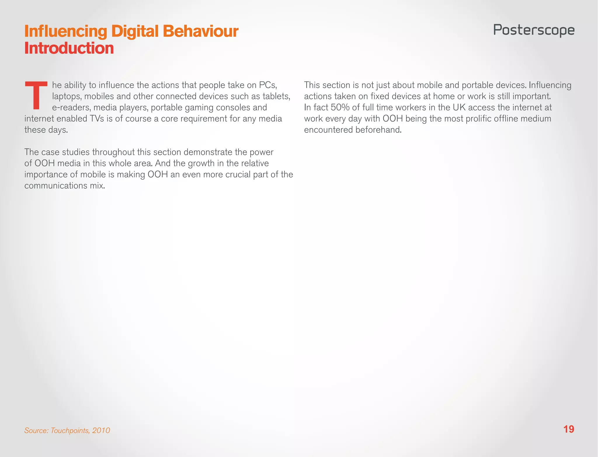 Influencing Digital Behaviour
Introduction


T
       he ability to influence the actions that people take on PCs,    This section is not just about mobile and portable devices. Influencing
       laptops, mobiles and other connected devices such as tablets,   actions taken on fixed devices at home or work is still important.
       e-readers, media players, portable gaming consoles and          In fact 50% of full time workers in the UK access the internet at
internet enabled TVs is of course a core requirement for any media     work every day with OOH being the most prolific offline medium
these days.                                                            encountered beforehand.

The case studies throughout this section demonstrate the power
of OOH media in this whole area. And the growth in the relative
importance of mobile is making OOH an even more crucial part of the
communications mix.




Source: Touchpoints, 2010                                                                                                                  19
 