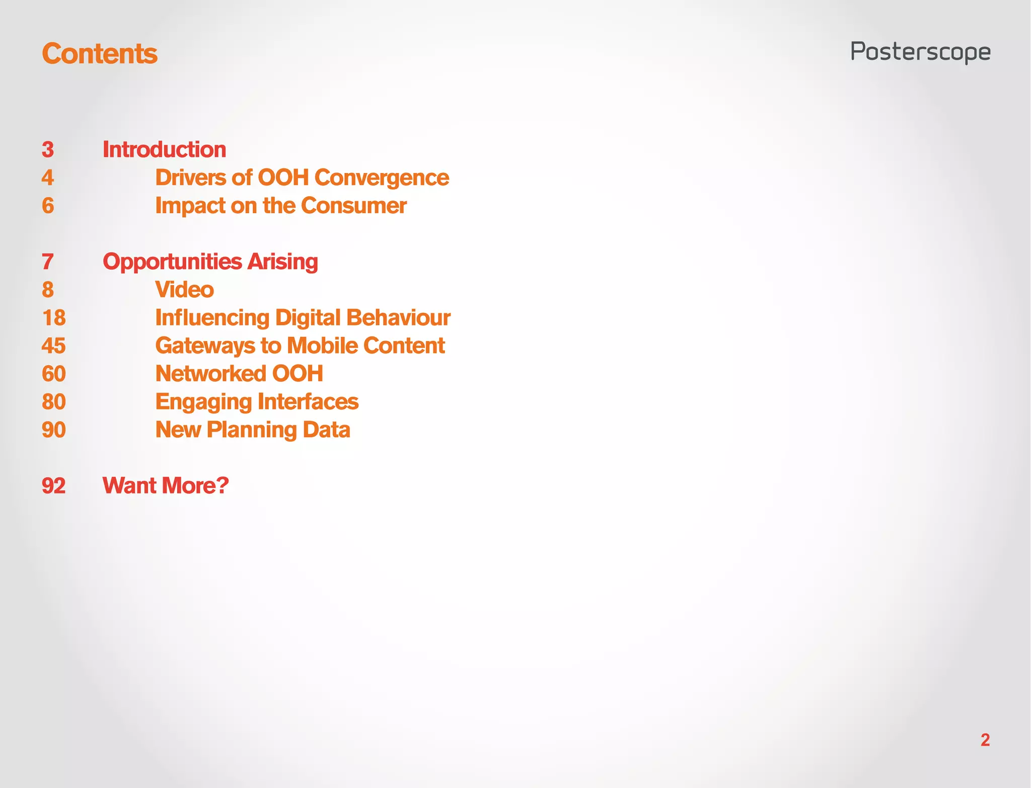 Contents


3    Introduction
4    	    Drivers of OOH Convergence
6    	    Impact on the Consumer

7    Opportunities Arising
8    	Video
18   	   Influencing Digital Behaviour
45   	   Gateways to Mobile Content
60   	   Networked OOH
80   	   Engaging Interfaces
90   	   New Planning Data

92   Want More?




                                         2
 