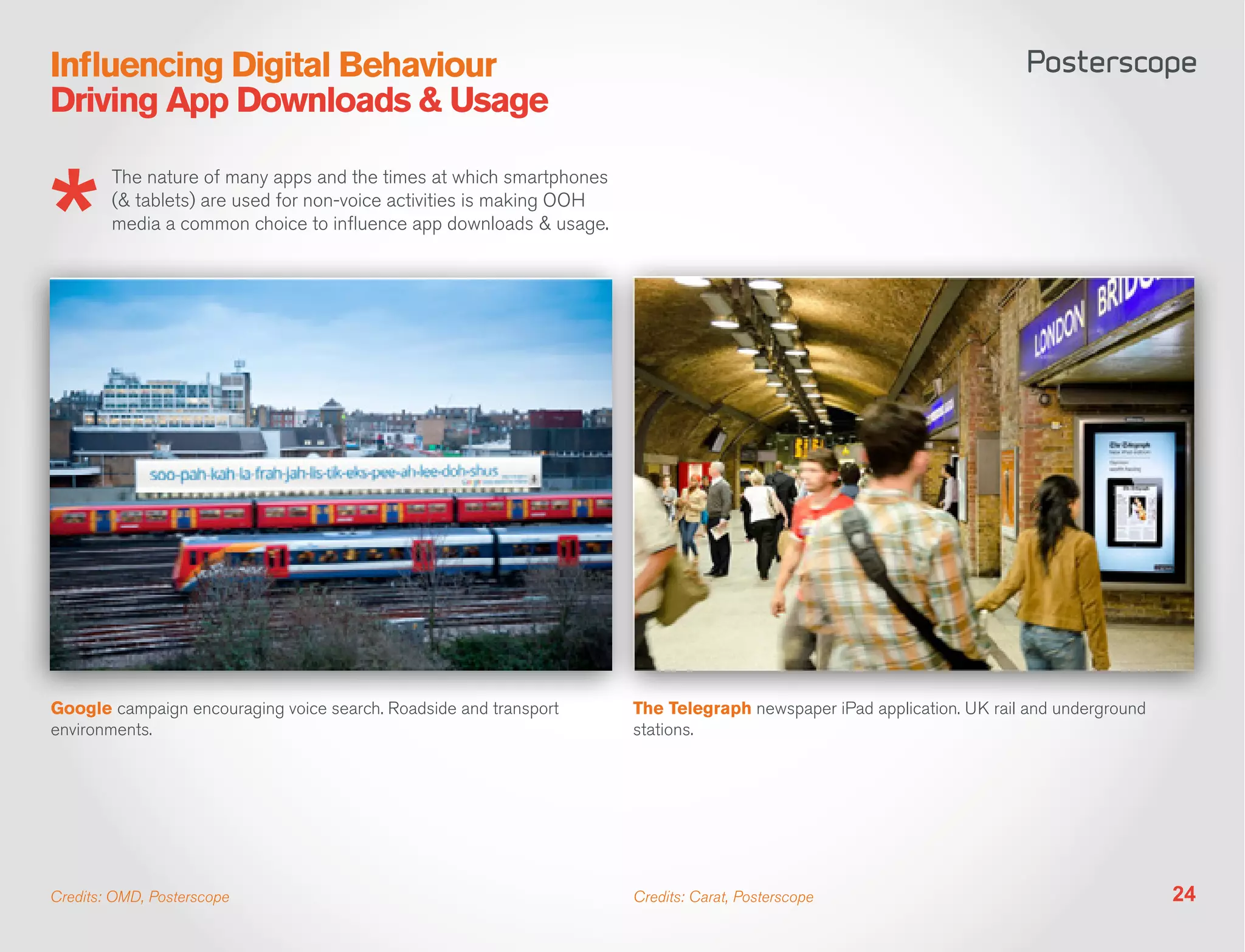 Influencing Digital Behaviour
Driving App Downloads & Usage

        The nature of many apps and the times at which smartphones
        (& tablets) are used for non-voice activities is making OOH
        media a common choice to influence app downloads & usage.




Google campaign encouraging voice search. Roadside and transport      The Telegraph newspaper iPad application. UK rail and underground
environments.                                                         stations.




Credits: OMD, Posterscope                                             Credits: Carat, Posterscope                                         24
 