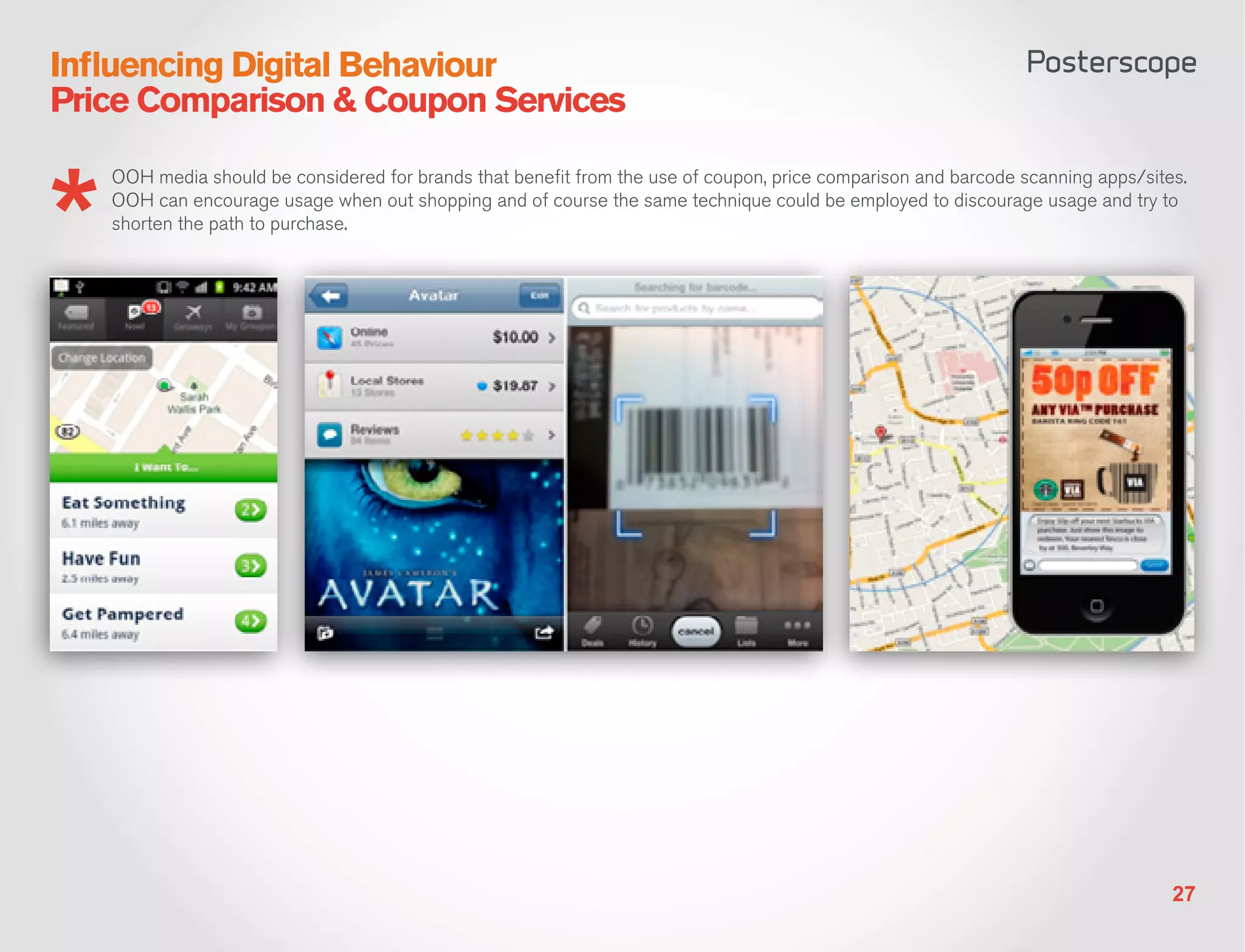 Influencing Digital Behaviour
Price Comparison & Coupon Services

   OOH media should be considered for brands that benefit from the use of coupon, price comparison and barcode scanning apps/sites.
   OOH can encourage usage when out shopping and of course the same technique could be employed to discourage usage and try to
   shorten the path to purchase.




                                                                                                                                 27
 