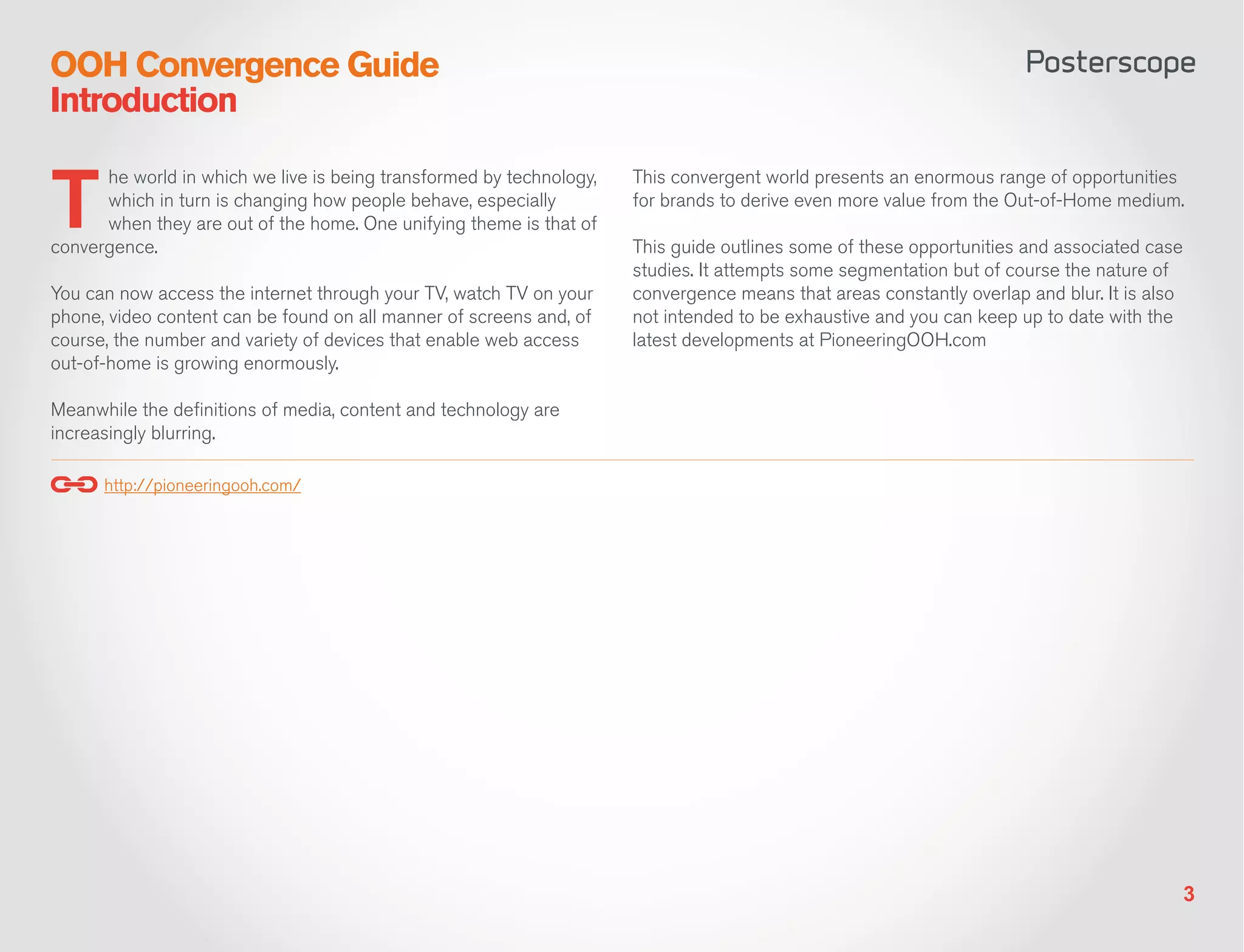 OOH Convergence Guide
Introduction


T
       he world in which we live is being transformed by technology,   This convergent world presents an enormous range of opportunities
       which in turn is changing how people behave, especially         for brands to derive even more value from the Out-of-Home medium.
       when they are out of the home. One unifying theme is that of
convergence.                                                           This guide outlines some of these opportunities and associated case
                                                                       studies. It attempts some segmentation but of course the nature of
You can now access the internet through your TV, watch TV on your      convergence means that areas constantly overlap and blur. It is also
phone, video content can be found on all manner of screens and, of     not intended to be exhaustive and you can keep up to date with the
course, the number and variety of devices that enable web access       latest developments at PioneeringOOH.com
out-of-home is growing enormously. 

Meanwhile the definitions of media, content and technology are
increasingly blurring.

      http://pioneeringooh.com/




                                                                                                                                              3
 
