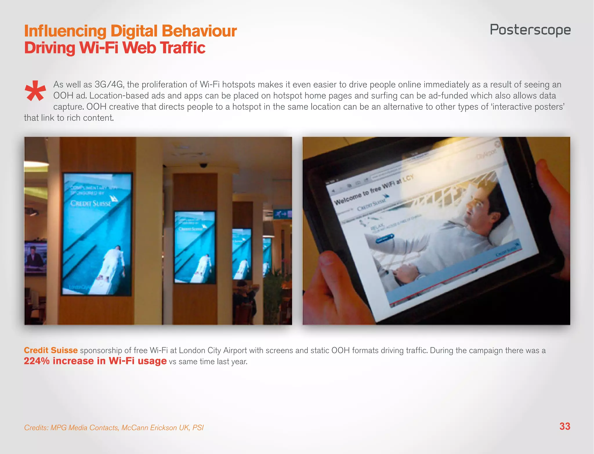 Influencing Digital Behaviour
Driving Wi-Fi Web Traffic

         As well as 3G/4G, the proliferation of Wi-Fi hotspots makes it even easier to drive people online immediately as a result of seeing an
         OOH ad. Location-based ads and apps can be placed on hotspot home pages and surfing can be ad-funded which also allows data
         capture. OOH creative that directs people to a hotspot in the same location can be an alternative to other types of ‘interactive posters’
that link to rich content.




Credit Suisse sponsorship of free Wi-Fi at London City Airport with screens and static OOH formats driving traffic. During the campaign there was a
224% increase in Wi-Fi usage vs same time last year.




Credits: MPG Media Contacts, McCann Erickson UK, PSI                                                                                                  33
 