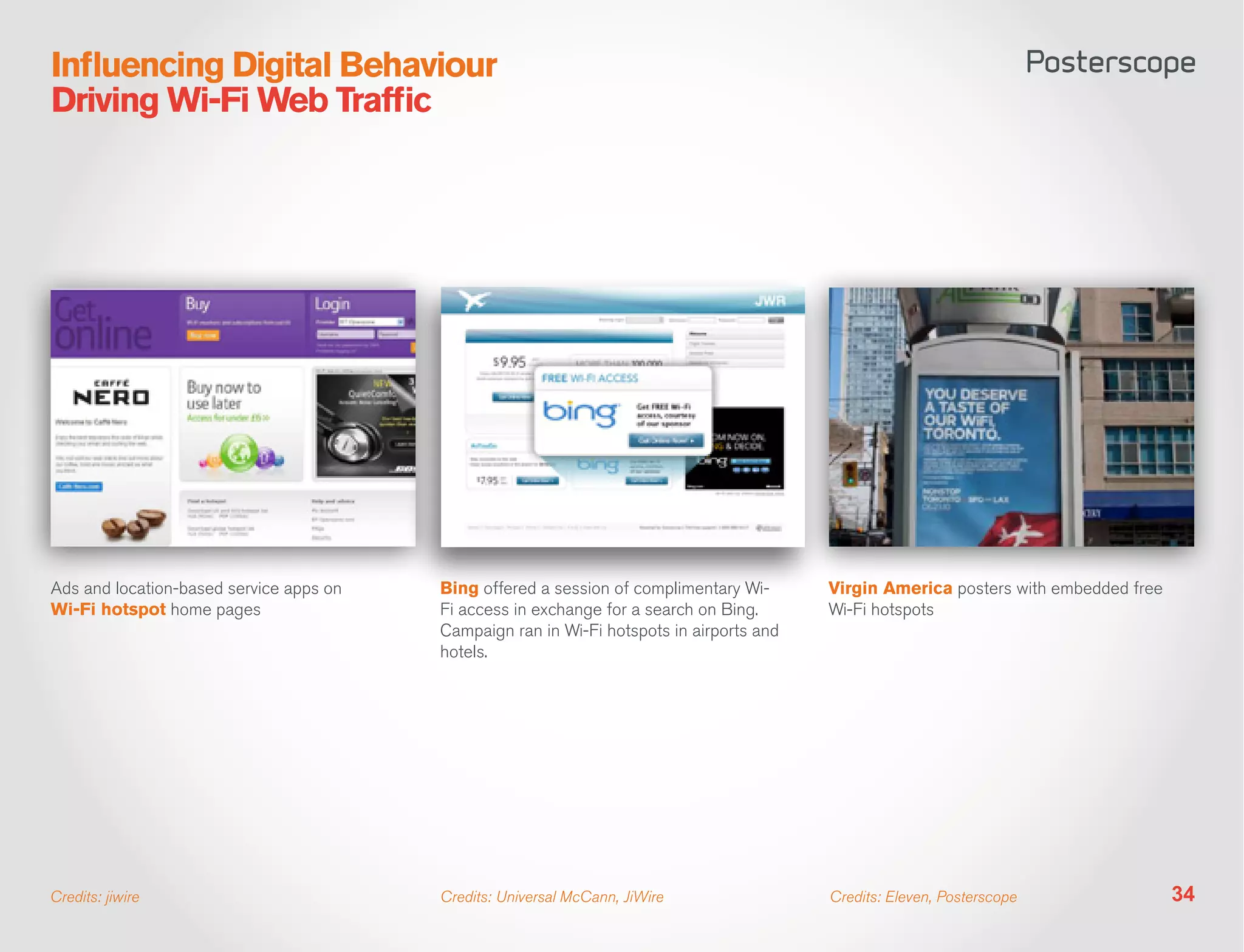 Influencing Digital Behaviour
Driving Wi-Fi Web Traffic




Ads and location-based service apps on   Bing offered a session of complimentary Wi-      Virgin America posters with embedded free
Wi-Fi hotspot home pages                 Fi access in exchange for a search on Bing.      Wi-Fi hotspots
                                         Campaign ran in Wi-Fi hotspots in airports and
                                         hotels.




Credits: jiwire                          Credits: Universal McCann, JiWire                Credits: Eleven, Posterscope                34
 