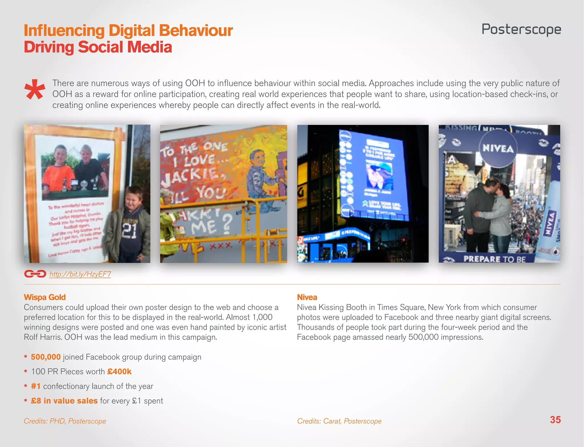 Influencing Digital Behaviour
Driving Social Media

        There are numerous ways of using OOH to influence behaviour within social media. Approaches include using the very public nature of
        OOH as a reward for online participation, creating real world experiences that people want to share, using location-based check-ins, or
        creating online experiences whereby people can directly affect events in the real-world.




       http://bit.ly/HzyEF7


Wispa Gold                                                                    Nivea
Consumers could upload their own poster design to the web and choose a        Nivea Kissing Booth in Times Square, New York from which consumer
preferred location for this to be displayed in the real-world. Almost 1,000   photos were uploaded to Facebook and three nearby giant digital screens.
winning designs were posted and one was even hand painted by iconic artist    Thousands of people took part during the four-week period and the
Rolf Harris. OOH was the lead medium in this campaign.                        Facebook page amassed nearly 500,000 impressions.

*	 500,000 joined Facebook group during campaign
*	 100 PR Pieces worth £400k
*	 #1 confectionary launch of the year
*	 £8 in value sales for every £1 spent

Credits: PHD, Posterscope                                                     Credits: Carat, Posterscope                                            35
 