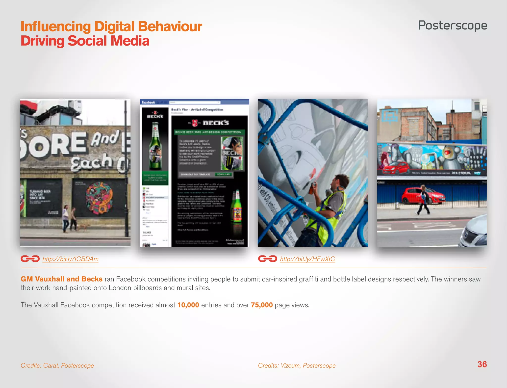 Influencing Digital Behaviour
Driving Social Media




        http://bit.ly/ICBDAm                                                        http://bit.ly/HFwXtC


GM Vauxhall and Becks ran Facebook competitions inviting people to submit car-inspired graffiti and bottle label designs respectively. The winners saw
their work hand-painted onto London billboards and mural sites.

The Vauxhall Facebook competition received almost 10,000 entries and over 75,000 page views.




Credits: Carat, Posterscope                                                  Credits: Vizeum, Posterscope                                           36
 