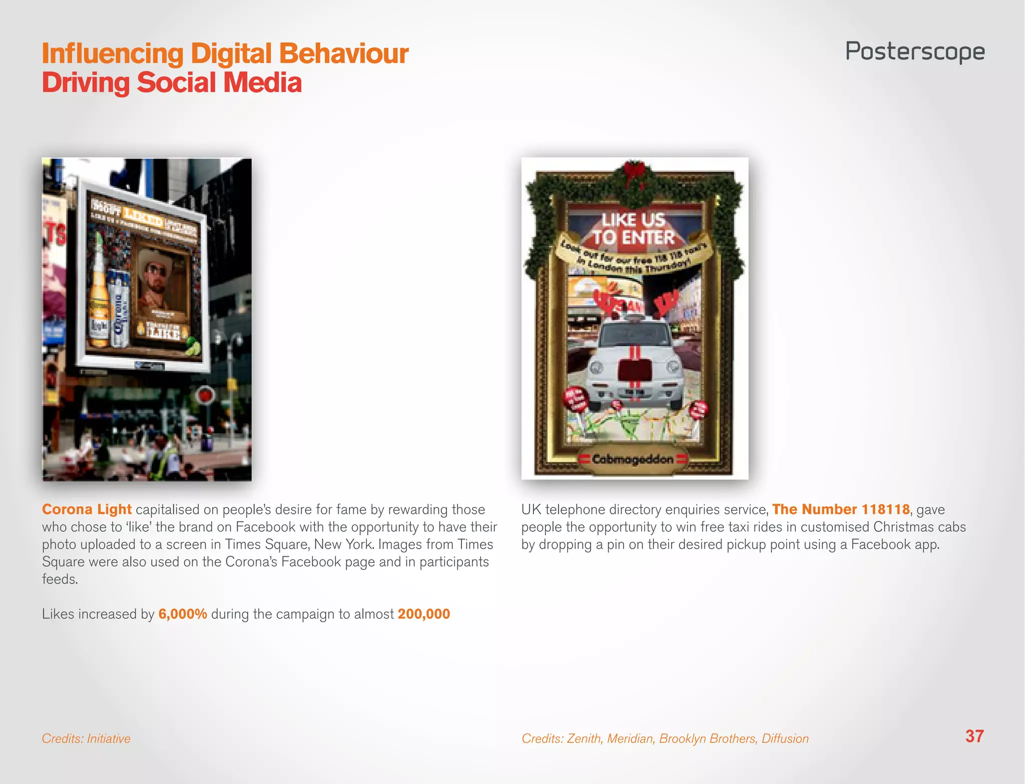 Influencing Digital Behaviour
Driving Social Media




Corona Light capitalised on people’s desire for fame by rewarding those        UK telephone directory enquiries service, The Number 118118, gave
who chose to ‘like’ the brand on Facebook with the opportunity to have their   people the opportunity to win free taxi rides in customised Christmas cabs
photo uploaded to a screen in Times Square, New York. Images from Times        by dropping a pin on their desired pickup point using a Facebook app.
Square were also used on the Corona’s Facebook page and in participants
feeds.

Likes increased by 6,000% during the campaign to almost 200,000




Credits: Initiative                                                            Credits: Zenith, Meridian, Brooklyn Brothers, Diffusion                  37
 
