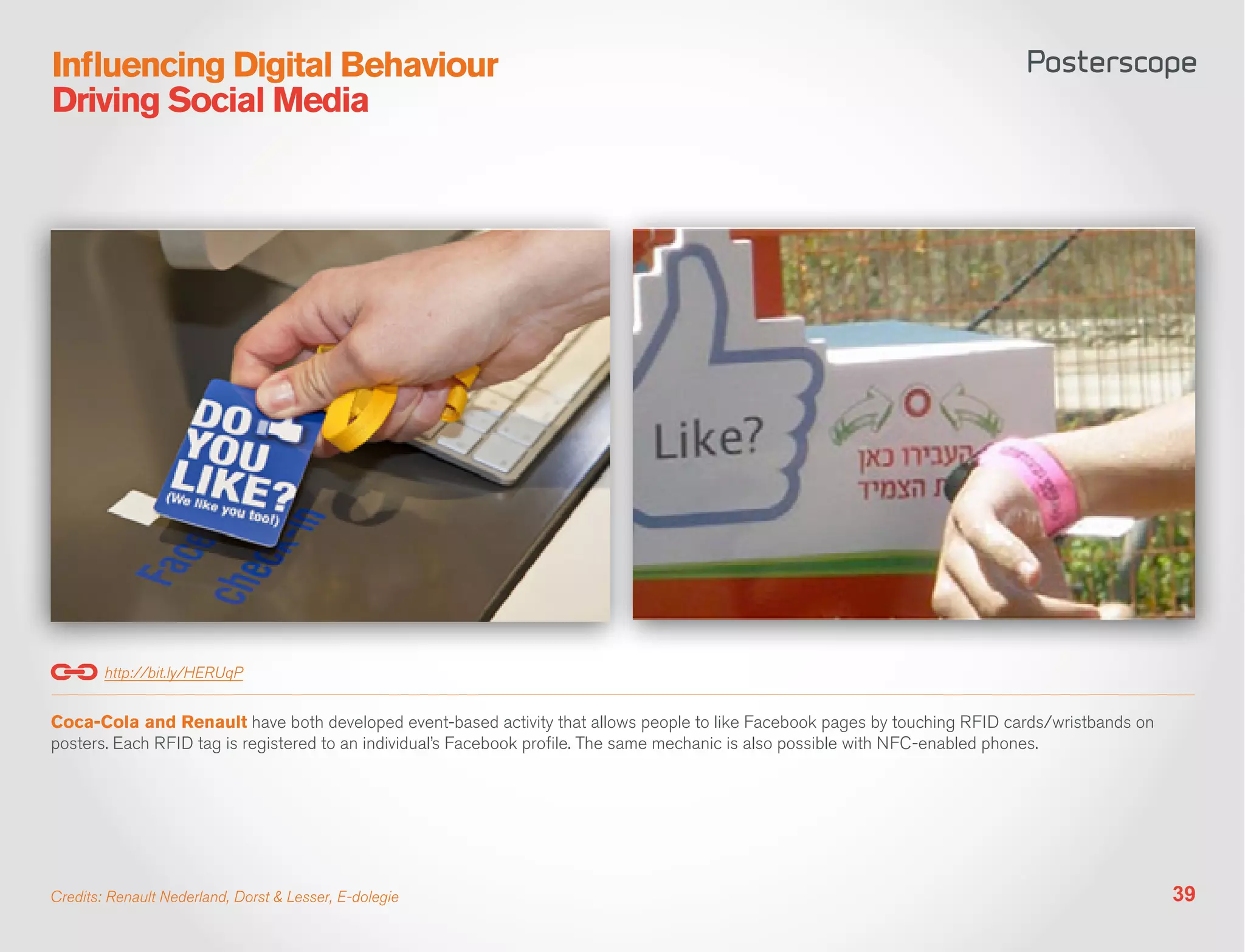 Influencing Digital Behaviour
Driving Social Media




        http://bit.ly/HERUqP


Coca-Cola and Renault have both developed event-based activity that allows people to like Facebook pages by touching RFID cards/wristbands on
posters. Each RFID tag is registered to an individual’s Facebook profile. The same mechanic is also possible with NFC-enabled phones.




Credits: Renault Nederland, Dorst & Lesser, E-dolegie                                                                                           39
 