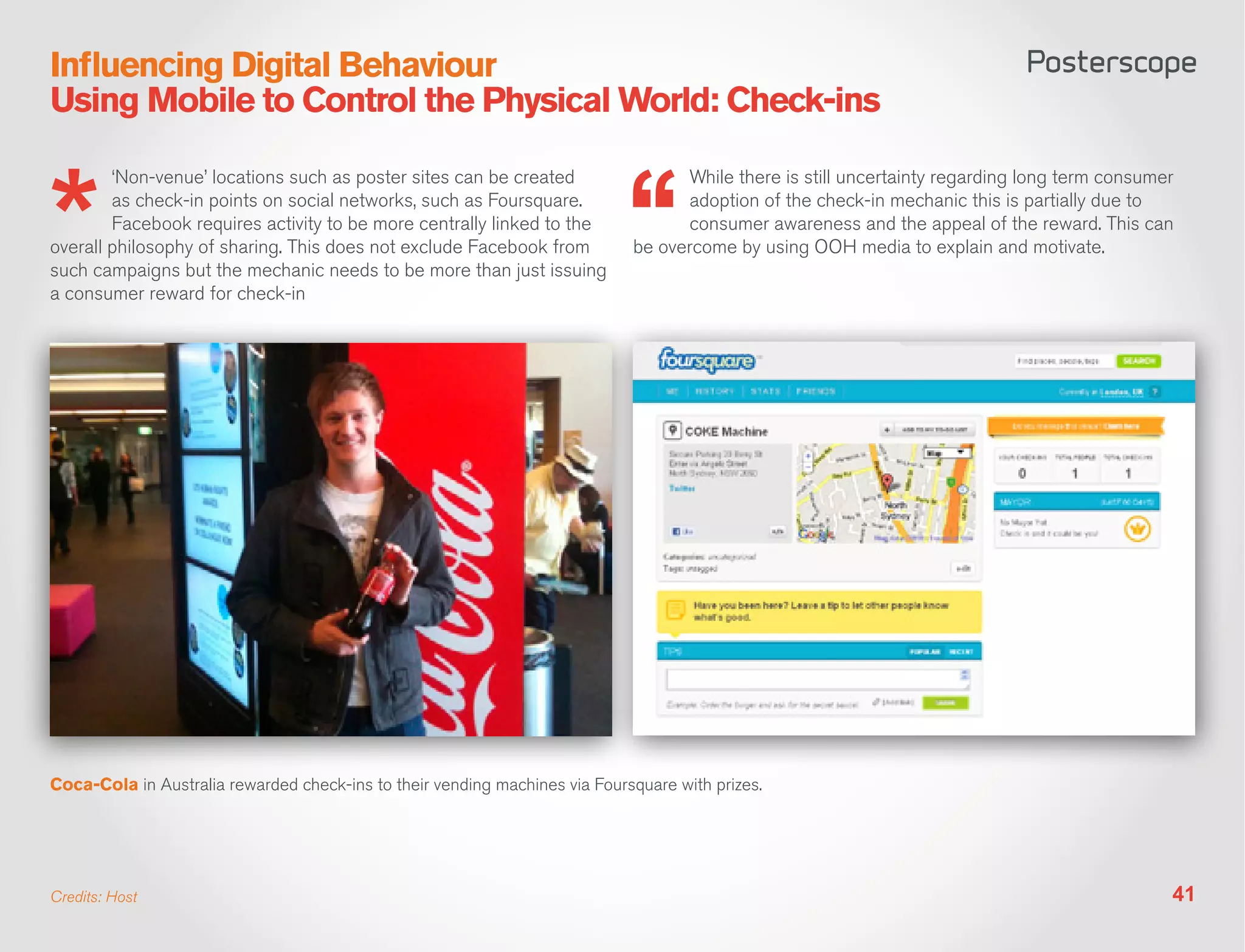 Influencing Digital Behaviour
Using Mobile to Control the Physical World: Check-ins

        ‘Non-venue’ locations such as poster sites can be created                  While there is still uncertainty regarding long term consumer
        as check-in points on social networks, such as Foursquare.                 adoption of the check-in mechanic this is partially due to
        Facebook requires activity to be more centrally linked to the              consumer awareness and the appeal of the reward. This can
overall philosophy of sharing. This does not exclude Facebook from           be overcome by using OOH media to explain and motivate.
such campaigns but the mechanic needs to be more than just issuing
a consumer reward for check-in




Coca-Cola in Australia rewarded check-ins to their vending machines via Foursquare with prizes.




Credits: Host                                                                                                                                  41
 