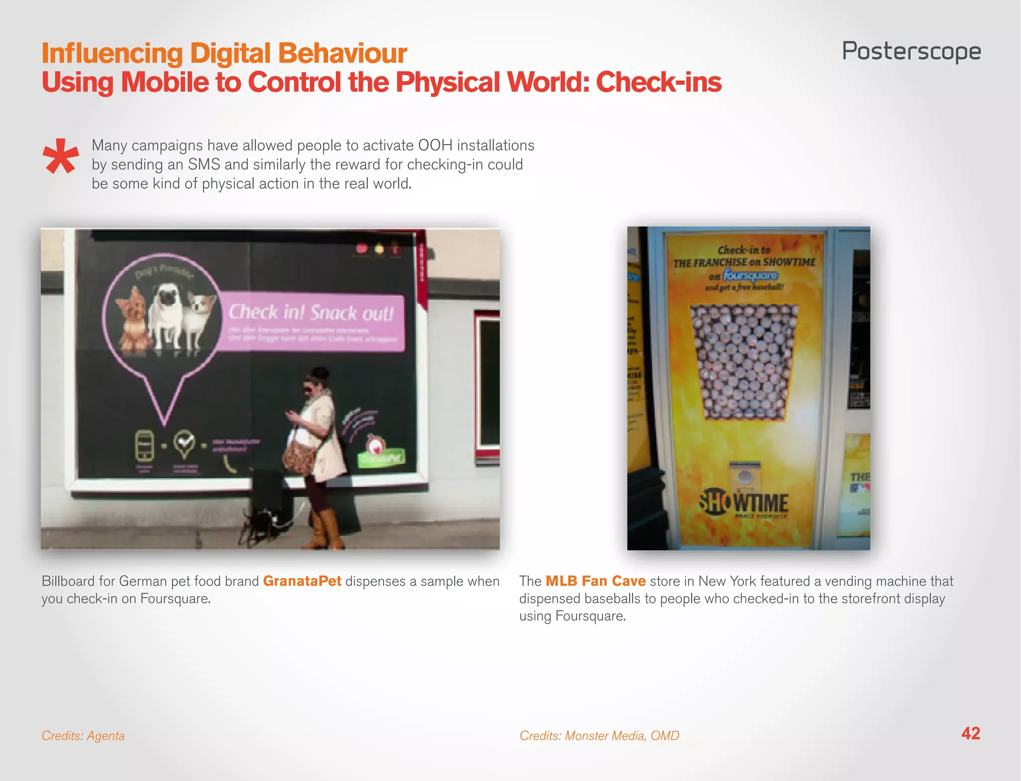 Influencing Digital Behaviour
Using Mobile to Control the Physical World: Check-ins

         Many campaigns have allowed people to activate OOH installations
         by sending an SMS and similarly the reward for checking-in could
         be some kind of physical action in the real world.




Billboard for German pet food brand GranataPet dispenses a sample when   The MLB Fan Cave store in New York featured a vending machine that
you check-in on Foursquare.                                              dispensed baseballs to people who checked-in to the storefront display
                                                                         using Foursquare.




Credits: Agenta                                                          Credits: Monster Media, OMD                                              42
 
