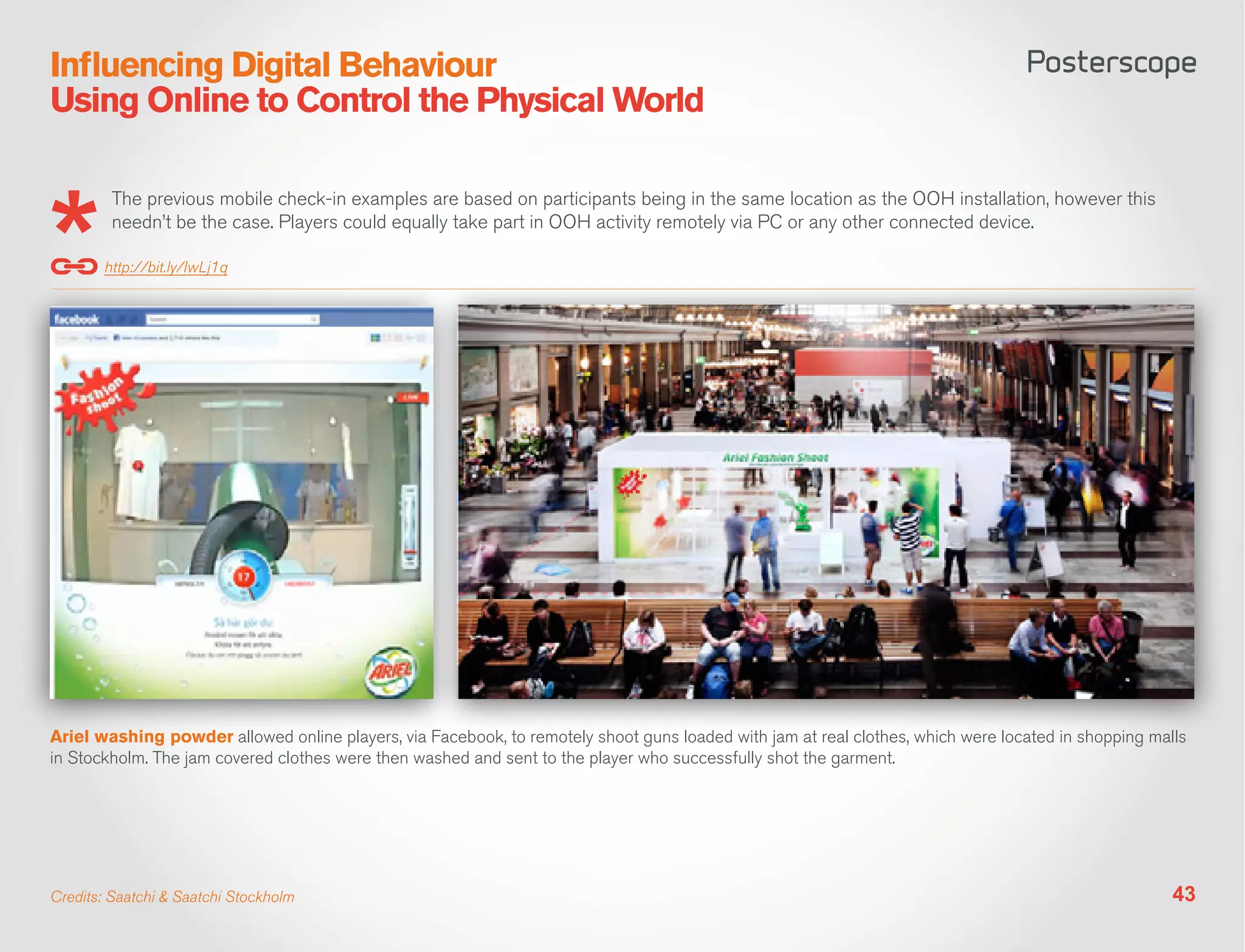 Influencing Digital Behaviour
Using Online to Control the Physical World

         The previous mobile check-in examples are based on participants being in the same location as the OOH installation, however this
         needn’t be the case. Players could equally take part in OOH activity remotely via PC or any other connected device.

        http://bit.ly/IwLj1q




Ariel washing powder allowed online players, via Facebook, to remotely shoot guns loaded with jam at real clothes, which were located in shopping malls
in Stockholm. The jam covered clothes were then washed and sent to the player who successfully shot the garment.




Credits: Saatchi & Saatchi Stockholm                                                                                                                 43
 