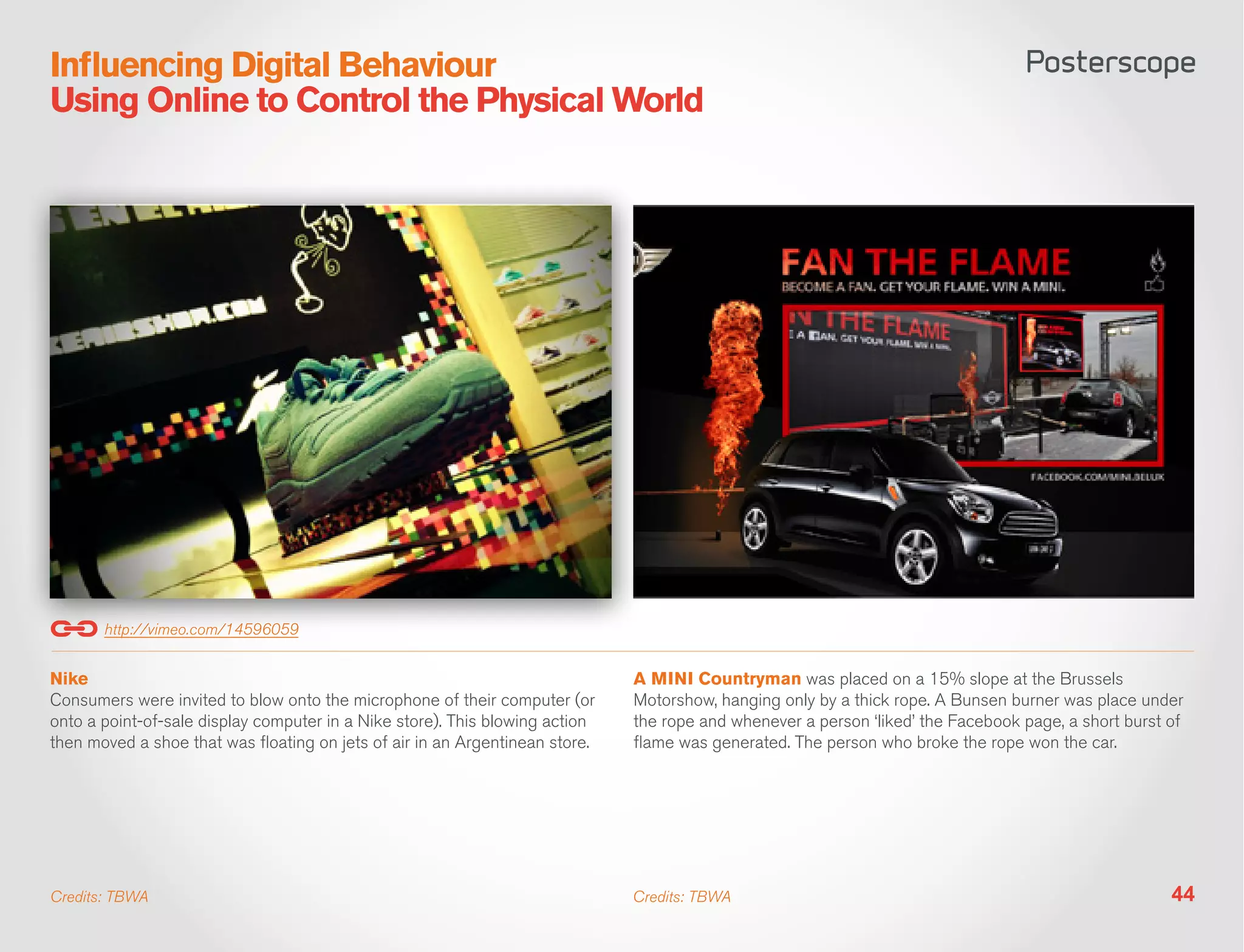 Influencing Digital Behaviour
Using Online to Control the Physical World




       http://vimeo.com/14596059


Nike                                                                          A MINI Countryman was placed on a 15% slope at the Brussels
Consumers were invited to blow onto the microphone of their computer (or      Motorshow, hanging only by a thick rope. A Bunsen burner was place under
onto a point-of-sale display computer in a Nike store). This blowing action   the rope and whenever a person ‘liked’ the Facebook page, a short burst of
then moved a shoe that was floating on jets of air in an Argentinean store.   flame was generated. The person who broke the rope won the car.




Credits: TBWA                                                                 Credits: TBWA                                                           44
 