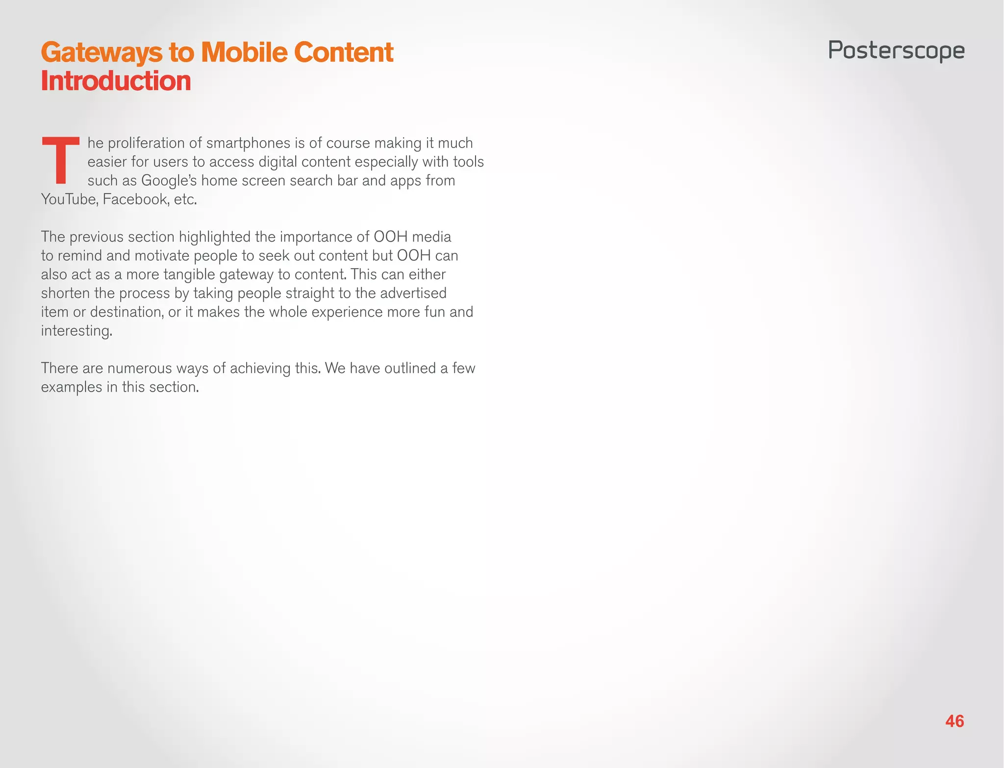 Gateways to Mobile Content
Introduction


T
      he proliferation of smartphones is of course making it much
      easier for users to access digital content especially with tools
      such as Google’s home screen search bar and apps from
YouTube, Facebook, etc.

The previous section highlighted the importance of OOH media
to remind and motivate people to seek out content but OOH can
also act as a more tangible gateway to content. This can either
shorten the process by taking people straight to the advertised
item or destination, or it makes the whole experience more fun and
interesting.

There are numerous ways of achieving this. We have outlined a few
examples in this section.




                                                                         46
 