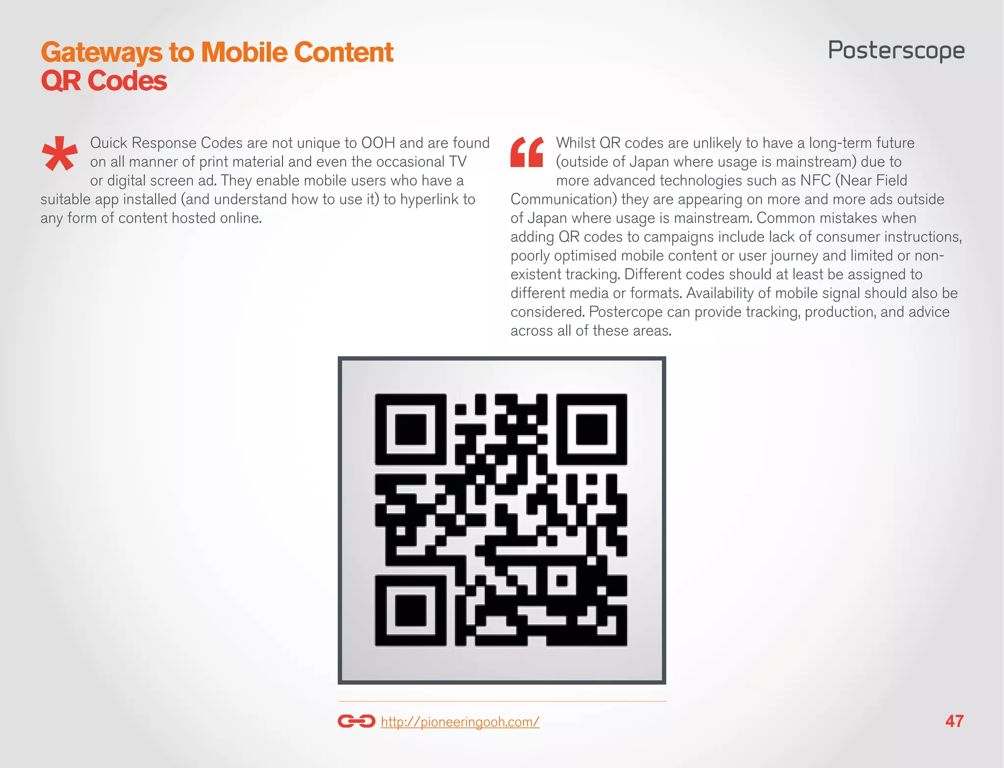 Gateways to Mobile Content
QR Codes

        Quick Response Codes are not unique to OOH and are found               Whilst QR codes are unlikely to have a long-term future
        on all manner of print material and even the occasional TV             (outside of Japan where usage is mainstream) due to
        or digital screen ad. They enable mobile users who have a              more advanced technologies such as NFC (Near Field
suitable app installed (and understand how to use it) to hyperlink to   Communication) they are appearing on more and more ads outside
any form of content hosted online.                                      of Japan where usage is mainstream. Common mistakes when
                                                                        adding QR codes to campaigns include lack of consumer instructions,
                                                                        poorly optimised mobile content or user journey and limited or non-
                                                                        existent tracking. Different codes should at least be assigned to
                                                                        different media or formats. Availability of mobile signal should also be
                                                                        considered. Postercope can provide tracking, production, and advice
                                                                        across all of these areas.




                                                    http://pioneeringooh.com/                                                                47
 
