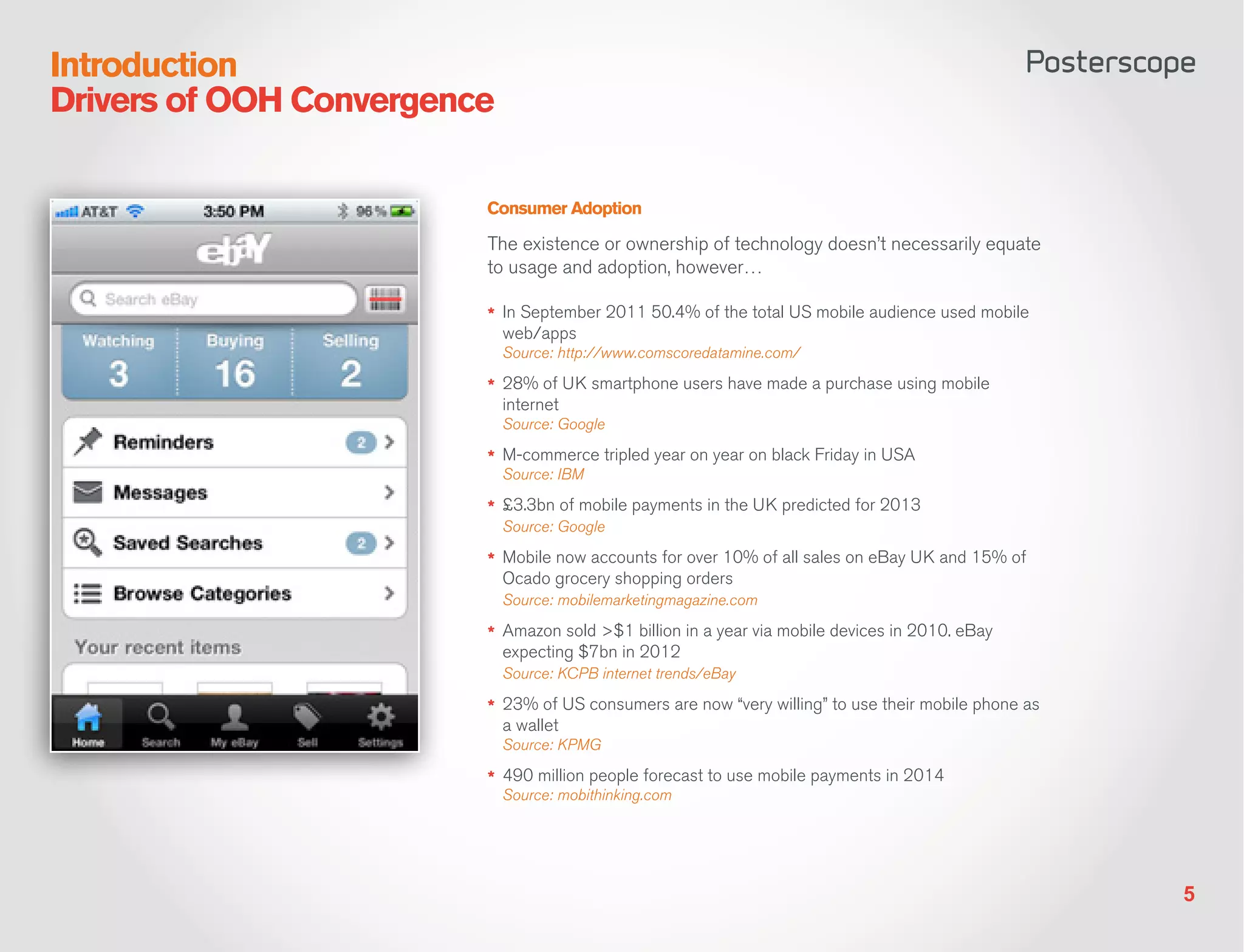 Introduction
Drivers of OOH Convergence

                         Consumer Adoption

                         The existence or ownership of technology doesn’t necessarily equate
                         to usage and adoption, however…

                         *	 In September 2011 50.4% of the total US mobile audience used mobile
                             web/apps
                             Source: http://www.comscoredatamine.com/

                         *	 28% of UK smartphone users have made a purchase using mobile
                             internet
                             Source: Google

                         *	 M-commerce tripled year on year on black Friday in USA
                             Source: IBM

                         *	 £3.3bn of mobile payments in the UK predicted for 2013
                             Source: Google

                         *	 Mobile now accounts for over 10% of all sales on eBay UK and 15% of
                             Ocado grocery shopping orders
                             Source: mobilemarketingmagazine.com

                         *	 Amazon sold >$1 billion in a year via mobile devices in 2010. eBay
                             expecting $7bn in 2012
                             Source: KCPB internet trends/eBay

                         *	 23% of US consumers are now “very willing” to use their mobile phone as
                             a wallet
                             Source: KPMG

                         *	 490 million people forecast to use mobile payments in 2014
                             Source: mobithinking.com




                                                                                                      5
 