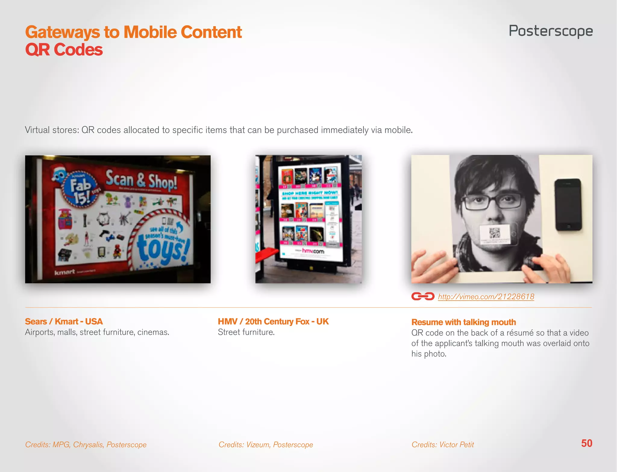 Gateways to Mobile Content
QR Codes



Virtual stores: QR codes allocated to specific items that can be purchased immediately via mobile.




                                                                                                         http://vimeo.com/21228618


Sears / Kmart - USA                             HMV / 20th Century Fox - UK                      Resume with talking mouth
Airports, malls, street furniture, cinemas.     Street furniture.                                QR code on the back of a résumé so that a video
                                                                                                 of the applicant’s talking mouth was overlaid onto
                                                                                                 his photo.




Credits: MPG, Chrysalis, Posterscope            Credits: Vizeum, Posterscope                     Credits: Victor Petit                          50
 