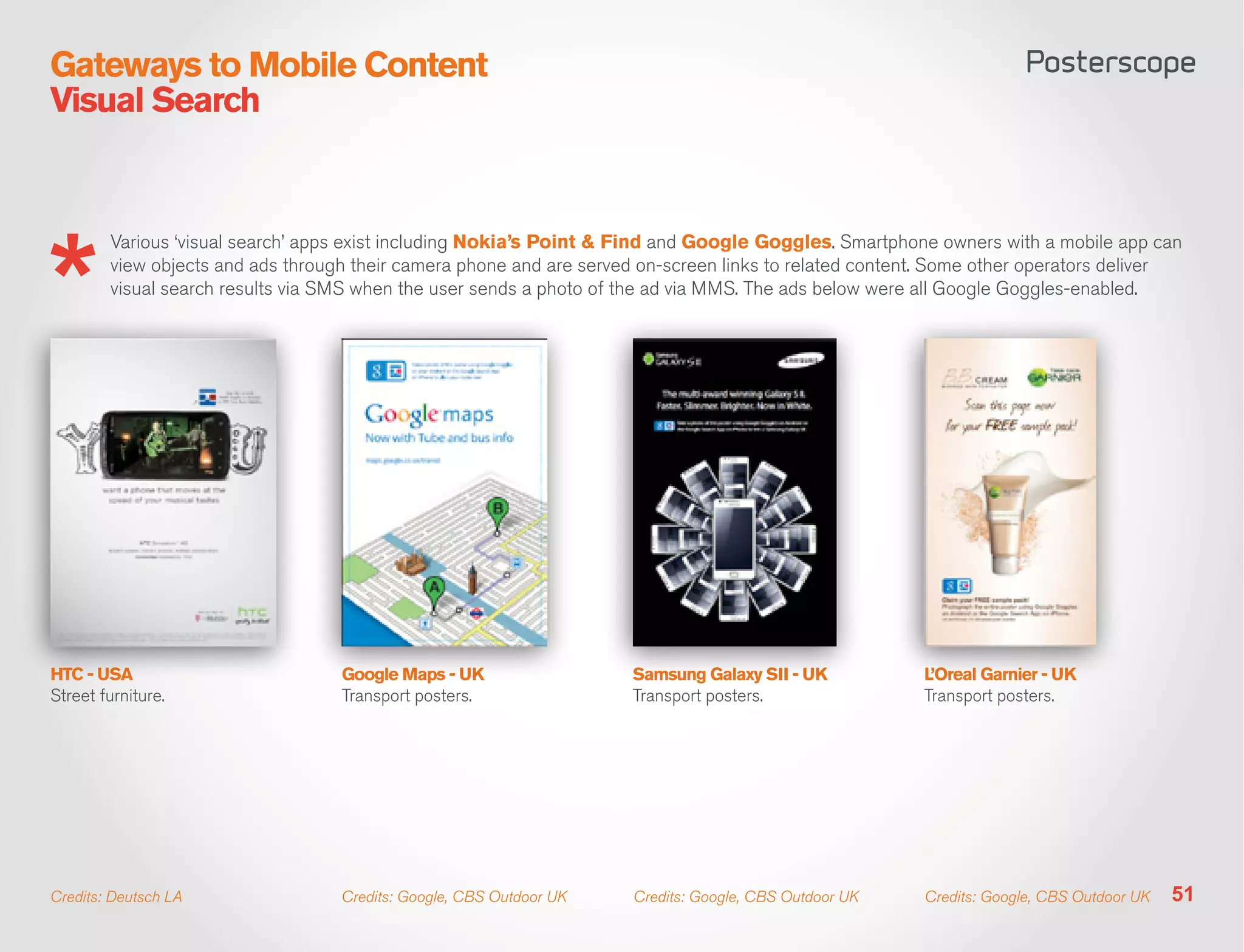 Gateways to Mobile Content
Visual Search


        Various ‘visual search’ apps exist including Nokia’s Point & Find and Google Goggles. Smartphone owners with a mobile app can
        view objects and ads through their camera phone and are served on-screen links to related content. Some other operators deliver
        visual search results via SMS when the user sends a photo of the ad via MMS. The ads below were all Google Goggles-enabled.




HTC - USA                          Google Maps - UK                  Samsung Galaxy SII - UK            L’Oreal Garnier - UK
Street furniture.                  Transport posters.                Transport posters.                 Transport posters.




Credits: Deutsch LA                Credits: Google, CBS Outdoor UK   Credits: Google, CBS Outdoor UK    Credits: Google, CBS Outdoor UK   51
 