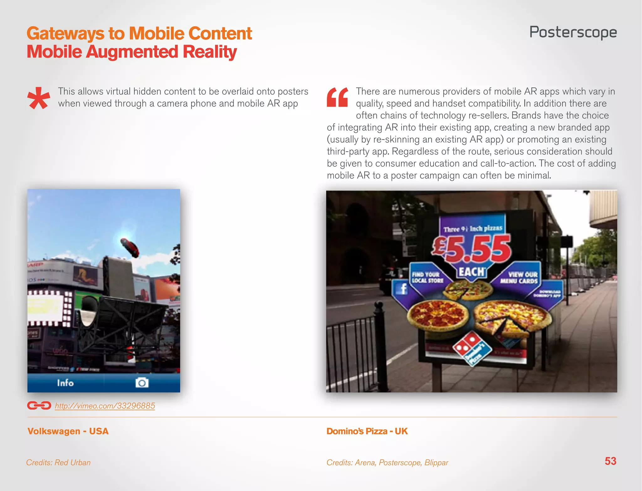 Gateways to Mobile Content
Mobile Augmented Reality

        This allows virtual hidden content to be overlaid onto posters           There are numerous providers of mobile AR apps which vary in
        when viewed through a camera phone and mobile AR app                     quality, speed and handset compatibility. In addition there are
                                                                                 often chains of technology re-sellers. Brands have the choice
                                                                         of integrating AR into their existing app, creating a new branded app
                                                                         (usually by re-skinning an existing AR app) or promoting an existing
                                                                         third-party app. Regardless of the route, serious consideration should
                                                                         be given to consumer education and call-to-action. The cost of adding
                                                                         mobile AR to a poster campaign can often be minimal.




        http://vimeo.com/33296885


Volkswagen - USA                                                         Domino’s Pizza - UK


Credits: Red Urban                                                       Credits: Arena, Posterscope, Blippar                                53
 