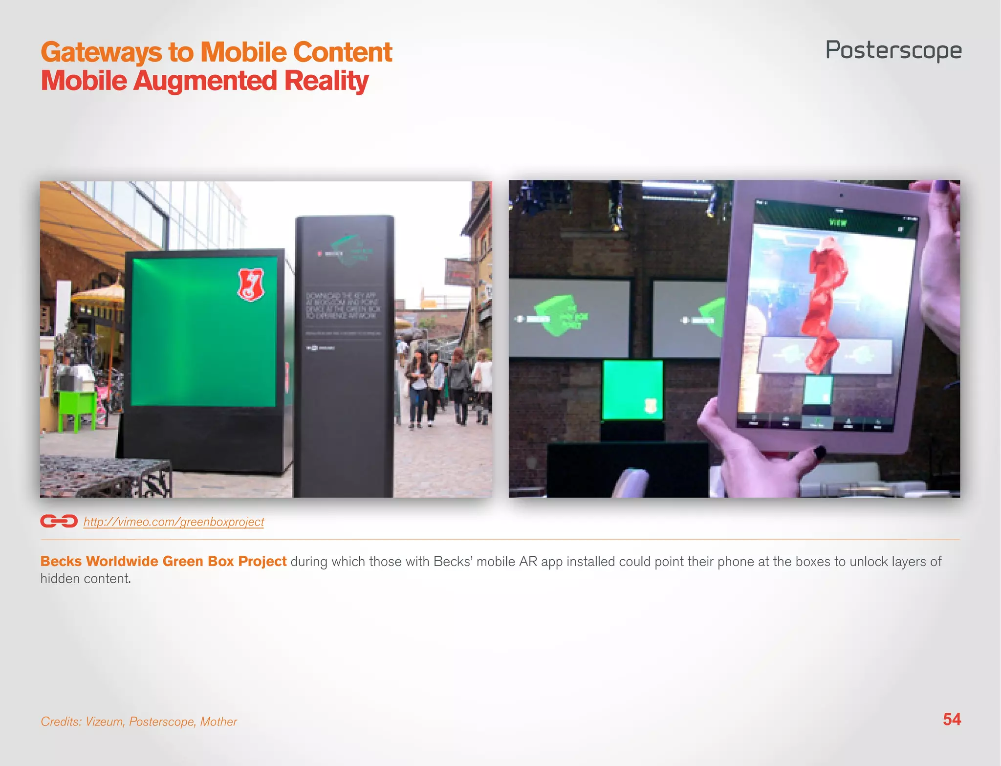 Gateways to Mobile Content
Mobile Augmented Reality




       http://vimeo.com/greenboxproject


Becks Worldwide Green Box Project during which those with Becks’ mobile AR app installed could point their phone at the boxes to unlock layers of
hidden content.




Credits: Vizeum, Posterscope, Mother                                                                                                                54
 