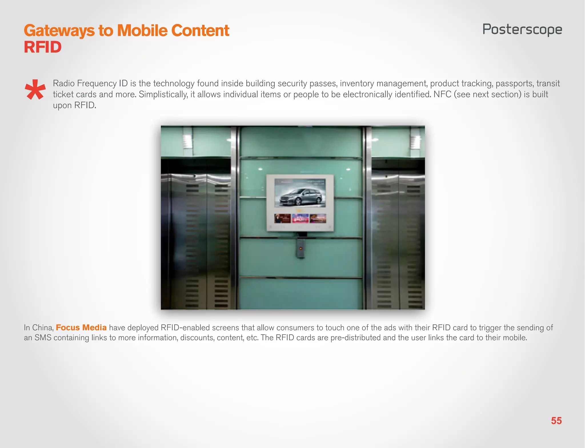 Gateways to Mobile Content
RFID

        Radio Frequency ID is the technology found inside building security passes, inventory management, product tracking, passports, transit
        ticket cards and more. Simplistically, it allows individual items or people to be electronically identified. NFC (see next section) is built
        upon RFID.




In China, Focus Media have deployed RFID-enabled screens that allow consumers to touch one of the ads with their RFID card to trigger the sending of
an SMS containing links to more information, discounts, content, etc. The RFID cards are pre-distributed and the user links the card to their mobile.




                                                                                                                                                    55
 