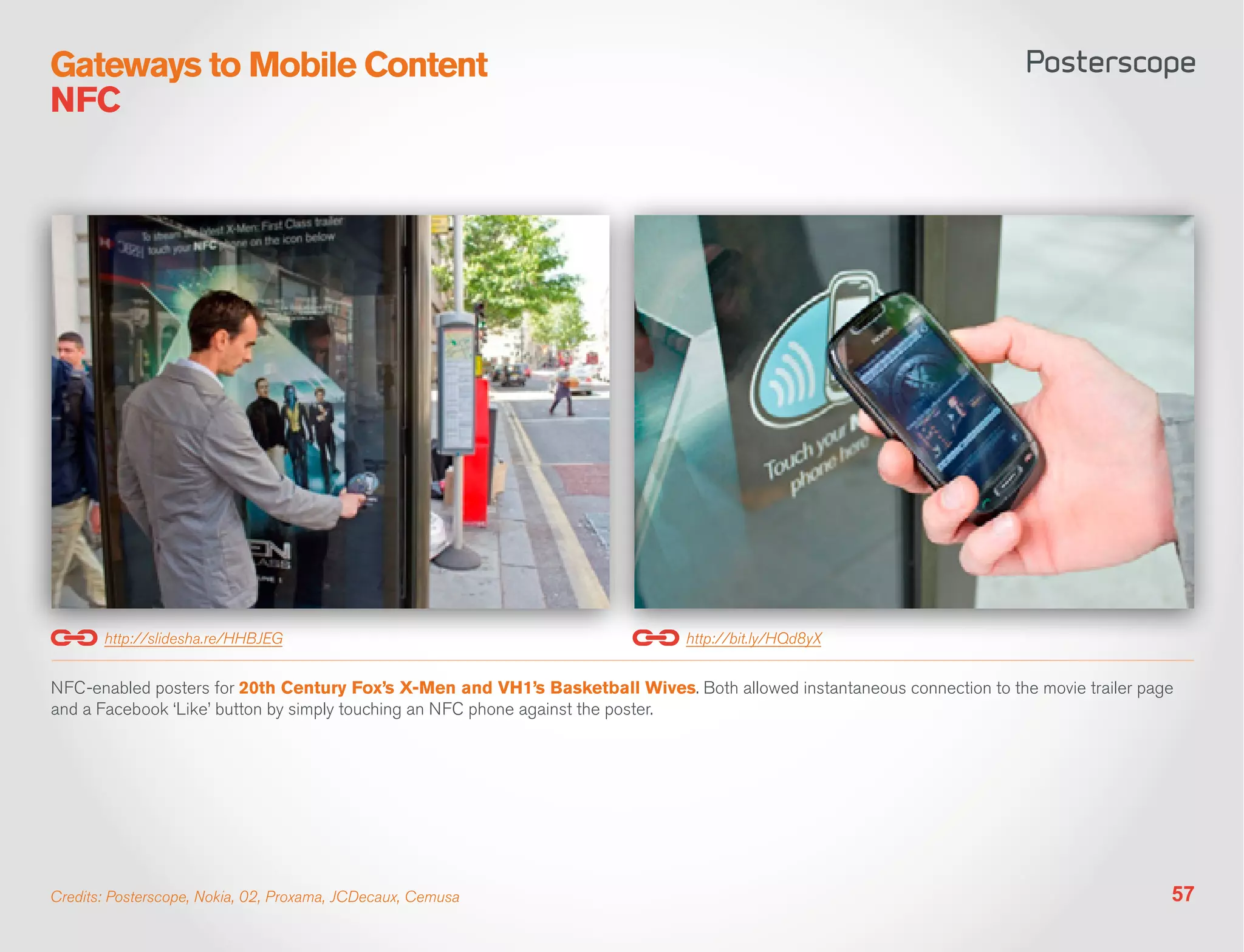 Gateways to Mobile Content
NFC




       http://slidesha.re/HHBJEG                                               http://bit.ly/HQd8yX


NFC-enabled posters for 20th Century Fox’s X-Men and VH1’s Basketball Wives. Both allowed instantaneous connection to the movie trailer page
and a Facebook ‘Like’ button by simply touching an NFC phone against the poster.




Credits: Posterscope, Nokia, 02, Proxama, JCDecaux, Cemusa                                                                                 57
 