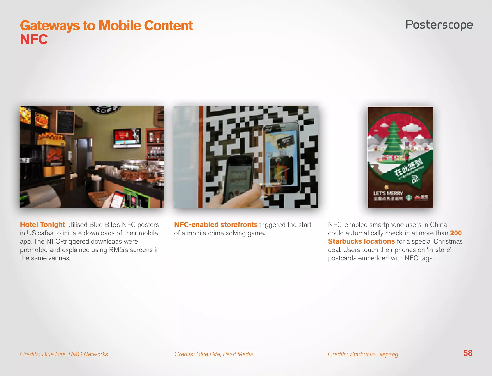 Gateways to Mobile Content
NFC




Hotel Tonight utilised Blue Bite’s NFC posters      NFC-enabled storefronts triggered the start   NFC-enabled smartphone users in China
in US cafes to initiate downloads of their mobile   of a mobile crime solving game.               could automatically check-in at more than 200
app. The NFC-triggered downloads were                                                             Starbucks locations for a special Christmas
promoted and explained using RMG’s screens in                                                     deal. Users touch their phones on ‘in-store’
the same venues.                                                                                  postcards embedded with NFC tags.




Credits: Blue Bite, RMG Networks                    Credits: Blue Bite, Pearl Media               Credits: Starbucks, Jiepang                     58
 