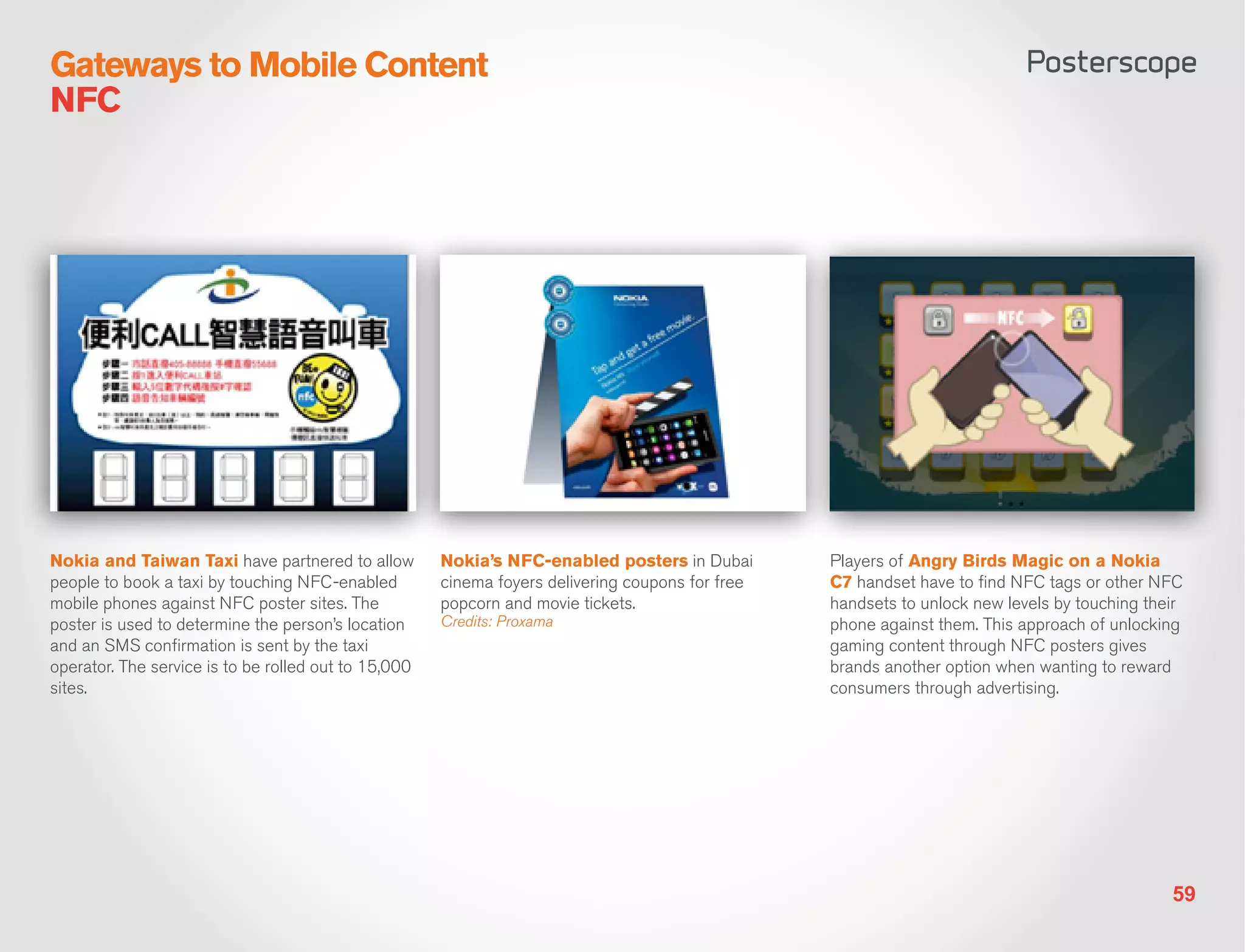 Gateways to Mobile Content
NFC




Nokia and Taiwan Taxi have partnered to allow         Nokia’s NFC-enabled posters in Dubai        Players of Angry Birds Magic on a Nokia
people to book a taxi by touching NFC-enabled         cinema foyers delivering coupons for free   C7 handset have to find NFC tags or other NFC
mobile phones against NFC poster sites. The           popcorn and movie tickets.                  handsets to unlock new levels by touching their
poster is used to determine the person’s location     Credits: Proxama                            phone against them. This approach of unlocking
and an SMS confirmation is sent by the taxi                                                       gaming content through NFC posters gives
operator. The service is to be rolled out to 15,000                                               brands another option when wanting to reward
sites.                                                                                            consumers through advertising.




                                                                                                                                               59
 