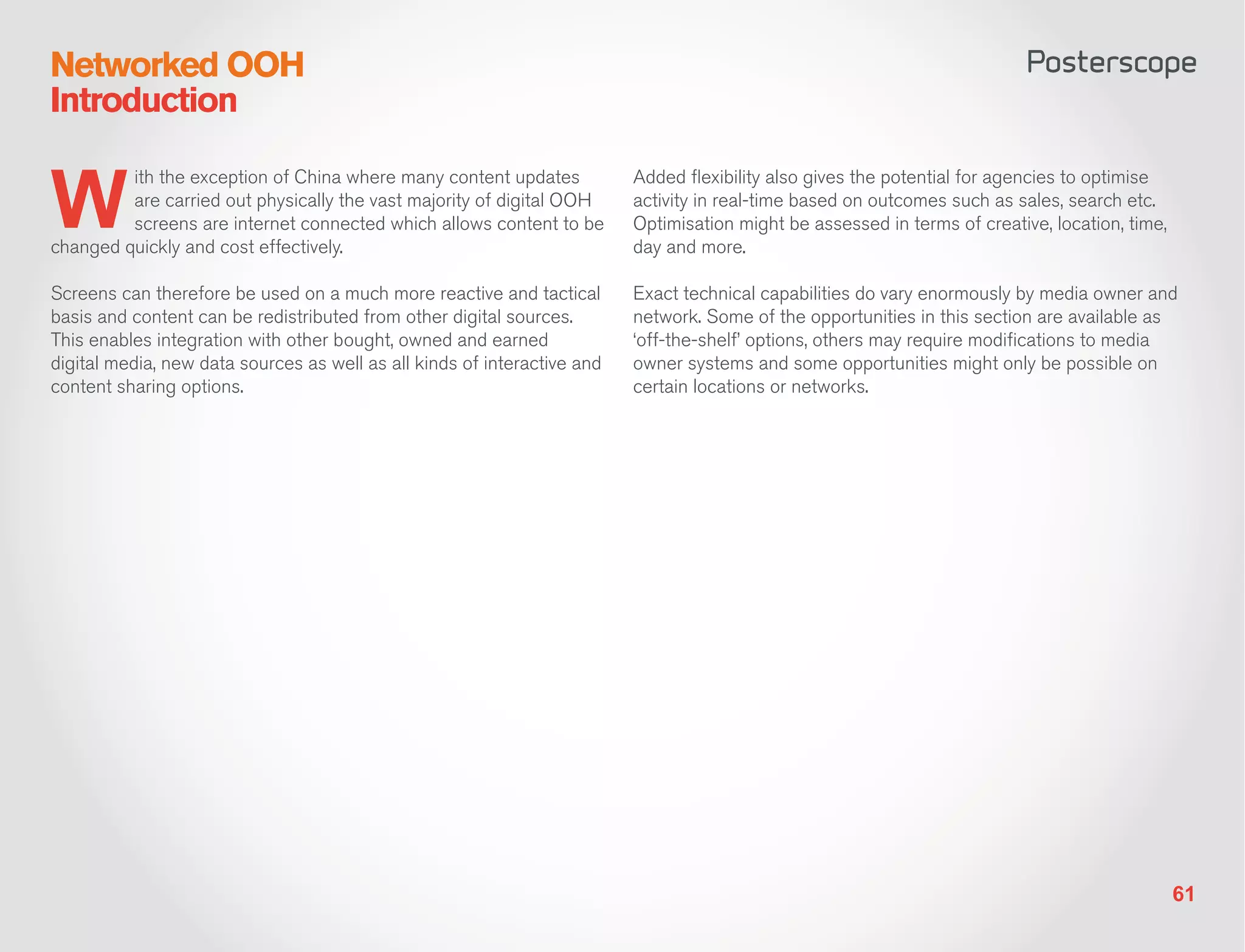 Networked OOH
Introduction


W
         ith the exception of China where many content updates            Added flexibility also gives the potential for agencies to optimise
         are carried out physically the vast majority of digital OOH      activity in real-time based on outcomes such as sales, search etc.
         screens are internet connected which allows content to be        Optimisation might be assessed in terms of creative, location, time,
changed quickly and cost effectively.                                     day and more.

Screens can therefore be used on a much more reactive and tactical        Exact technical capabilities do vary enormously by media owner and
basis and content can be redistributed from other digital sources.        network. Some of the opportunities in this section are available as
This enables integration with other bought, owned and earned              ‘off-the-shelf’ options, others may require modifications to media
digital media, new data sources as well as all kinds of interactive and   owner systems and some opportunities might only be possible on
content sharing options.                                                  certain locations or networks.




                                                                                                                                                 61
 