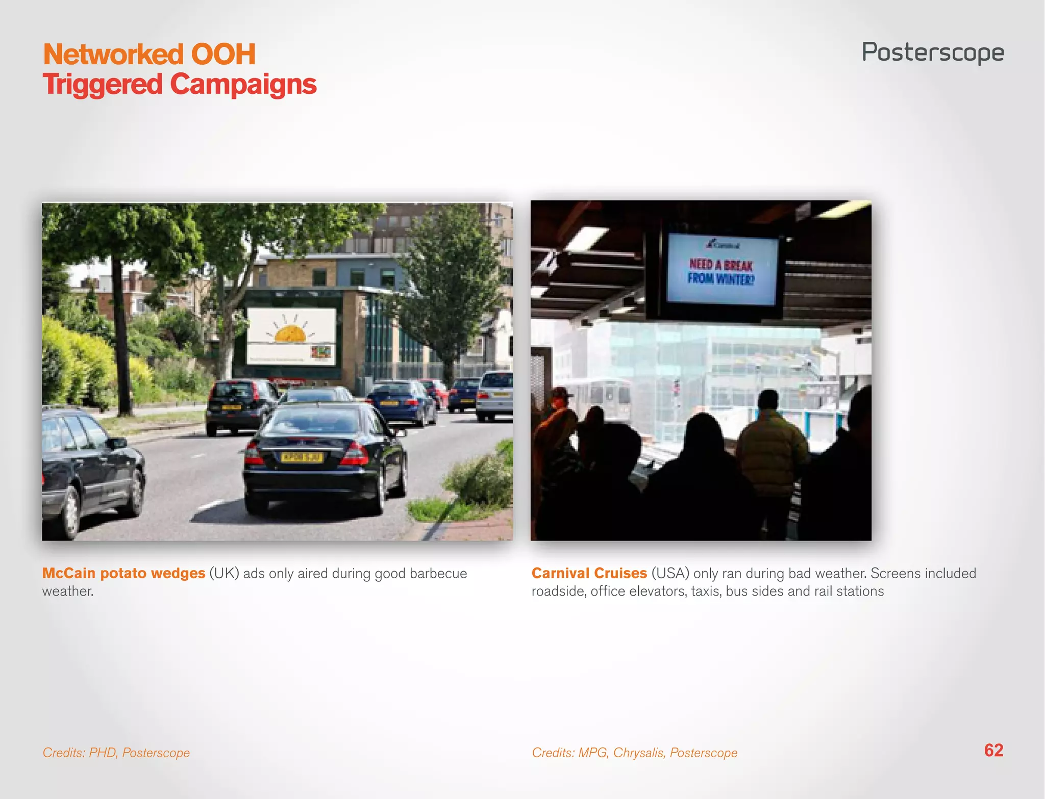 Networked OOH
Triggered Campaigns




McCain potato wedges (UK) ads only aired during good barbecue   Carnival Cruises (USA) only ran during bad weather. Screens included
weather.                                                        roadside, office elevators, taxis, bus sides and rail stations




Credits: PHD, Posterscope                                       Credits: MPG, Chrysalis, Posterscope                                   62
 