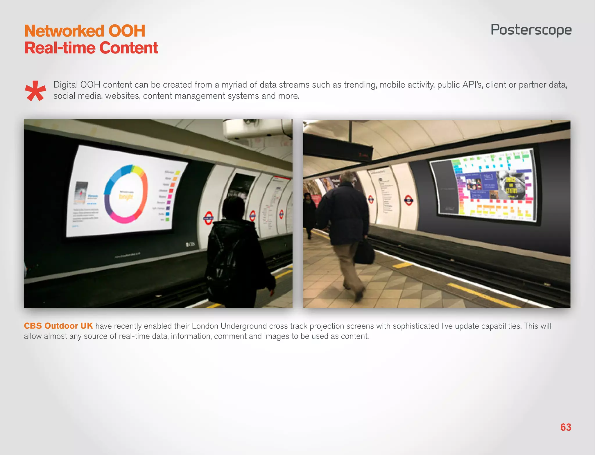 Networked OOH
Real-time Content

        Digital OOH content can be created from a myriad of data streams such as trending, mobile activity, public API’s, client or partner data,
        social media, websites, content management systems and more.




CBS Outdoor UK have recently enabled their London Underground cross track projection screens with sophisticated live update capabilities. This will
allow almost any source of real-time data, information, comment and images to be used as content.




                                                                                                                                                      63
 