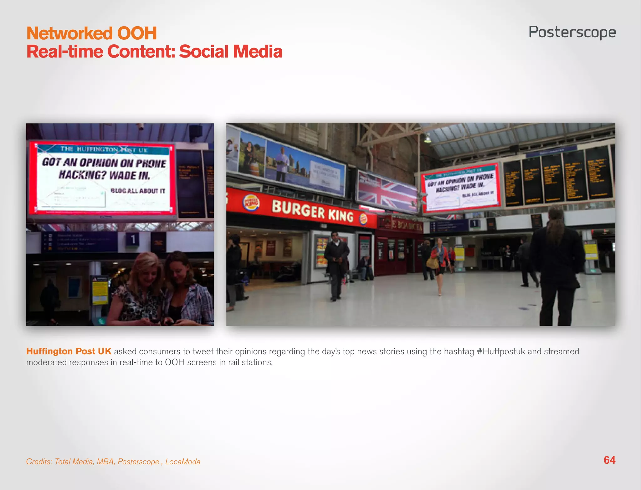 Networked OOH
Real-time Content: Social Media




Huffington Post UK asked consumers to tweet their opinions regarding the day’s top news stories using the hashtag #Huffpostuk and streamed
moderated responses in real-time to OOH screens in rail stations.




Credits: Total Media, MBA, Posterscope , LocaModa                                                                                            64
 