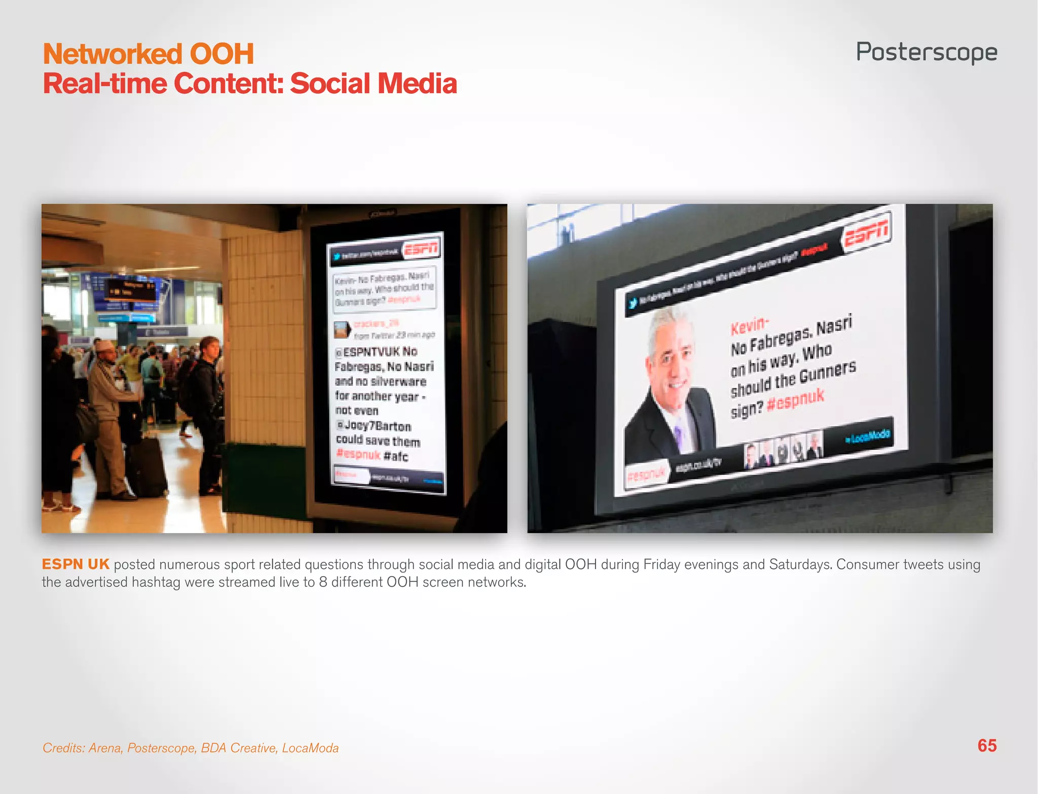 Networked OOH
Real-time Content: Social Media




ESPN UK posted numerous sport related questions through social media and digital OOH during Friday evenings and Saturdays. Consumer tweets using
the advertised hashtag were streamed live to 8 different OOH screen networks.




Credits: Arena, Posterscope, BDA Creative, LocaModa                                                                                            65
 