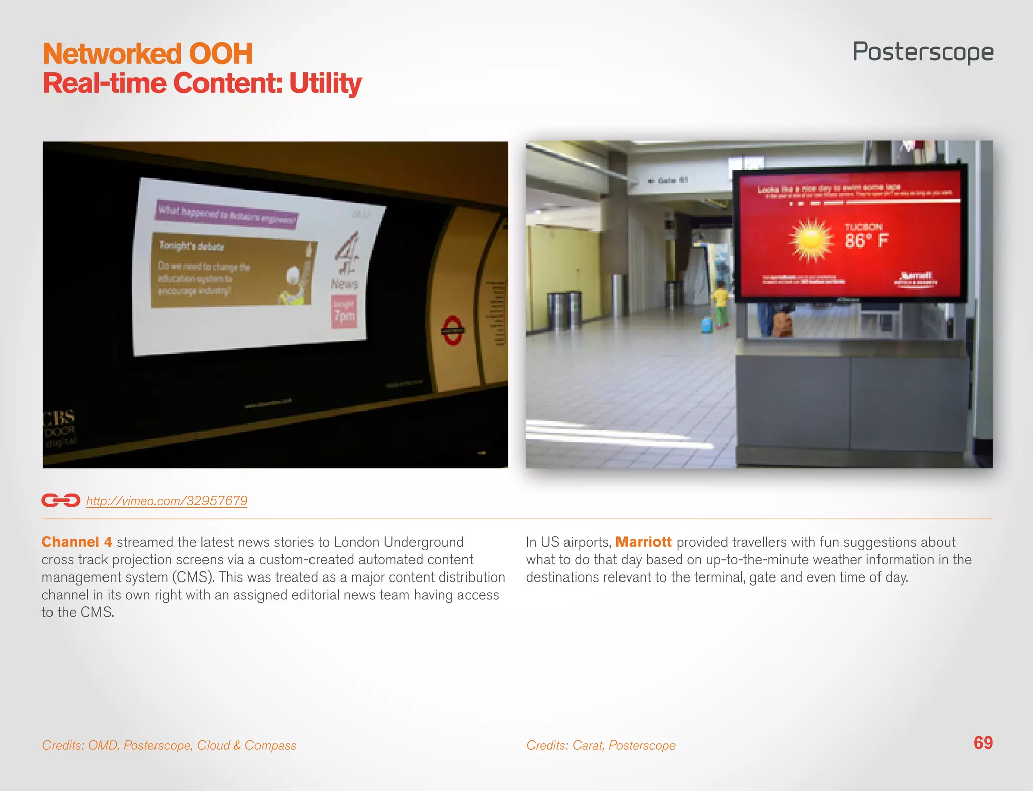 Networked OOH
Real-time Content: Utility




       http://vimeo.com/32957679


Channel 4 streamed the latest news stories to London Underground              In US airports, Marriott provided travellers with fun suggestions about
cross track projection screens via a custom-created automated content         what to do that day based on up-to-the-minute weather information in the
management system (CMS). This was treated as a major content distribution     destinations relevant to the terminal, gate and even time of day.
channel in its own right with an assigned editorial news team having access
to the CMS.




Credits: OMD, Posterscope, Cloud & Compass                                    Credits: Carat, Posterscope                                                69
 