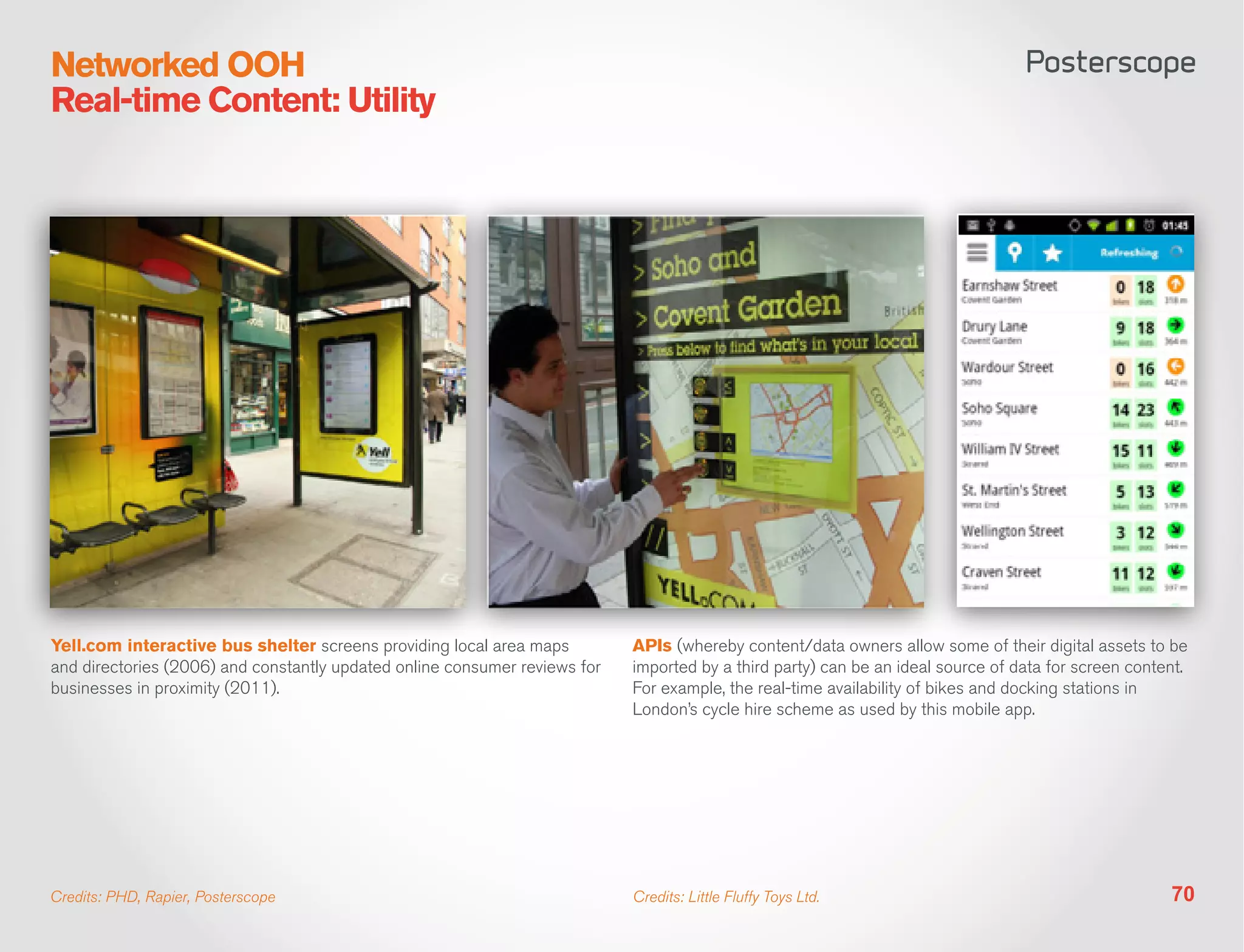 Networked OOH
Real-time Content: Utility




Yell.com interactive bus shelter screens providing local area maps          APIs (whereby content/data owners allow some of their digital assets to be
and directories (2006) and constantly updated online consumer reviews for   imported by a third party) can be an ideal source of data for screen content.
businesses in proximity (2011).                                             For example, the real-time availability of bikes and docking stations in
                                                                            London’s cycle hire scheme as used by this mobile app.




Credits: PHD, Rapier, Posterscope                                           Credits: Little Fluffy Toys Ltd.                                          70
 