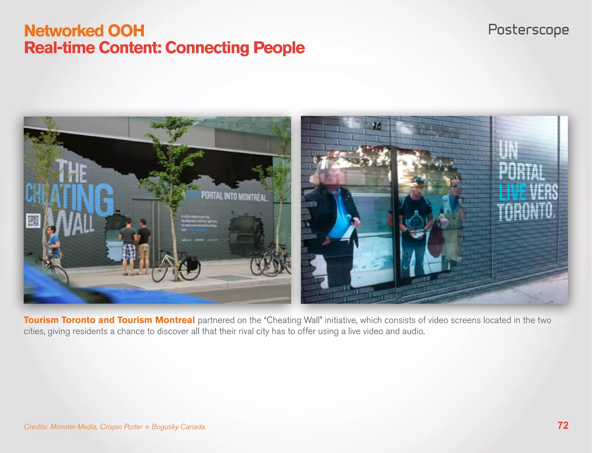 Networked OOH
Real-time Content: Connecting People




Tourism Toronto and Tourism Montreal partnered on the “Cheating Wall” initiative, which consists of video screens located in the two
cities, giving residents a chance to discover all that their rival city has to offer using a live video and audio.




Credits: Monster Media, Crispin Porter + Bogusky Canada.                                                                               72
 