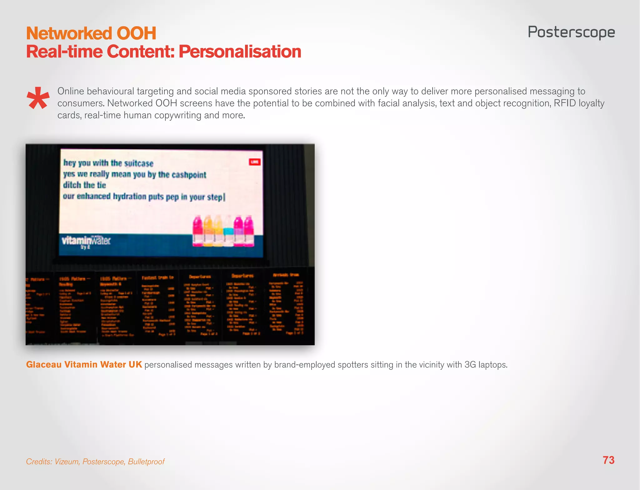 Networked OOH
Real-time Content: Personalisation

         Online behavioural targeting and social media sponsored stories are not the only way to deliver more personalised messaging to
         consumers. Networked OOH screens have the potential to be combined with facial analysis, text and object recognition, RFID loyalty
         cards, real-time human copywriting and more.




Glaceau Vitamin Water UK personalised messages written by brand-employed spotters sitting in the vicinity with 3G laptops.




Credits: Vizeum, Posterscope, Bulletproof                                                                                                 73
 