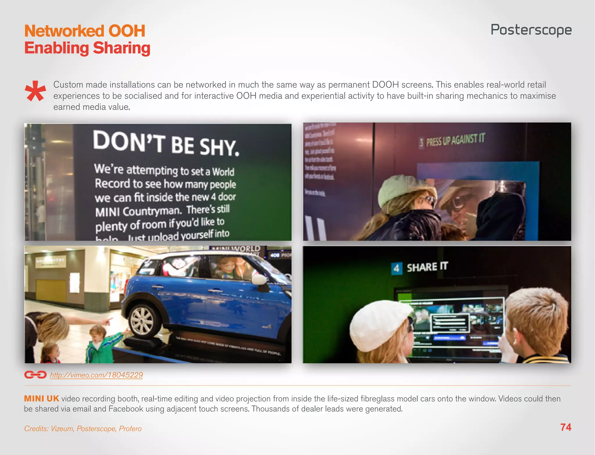 Networked OOH
Enabling Sharing

         Custom made installations can be networked in much the same way as permanent DOOH screens. This enables real-world retail
         experiences to be socialised and for interactive OOH media and experiential activity to have built-in sharing mechanics to maximise
         earned media value.




        http://vimeo.com/18045229


MINI UK video recording booth, real-time editing and video projection from inside the life-sized fibreglass model cars onto the window. Videos could then
be shared via email and Facebook using adjacent touch screens. Thousands of dealer leads were generated.

Credits: Vizeum, Posterscope, Profero                                                                                                                   74
 