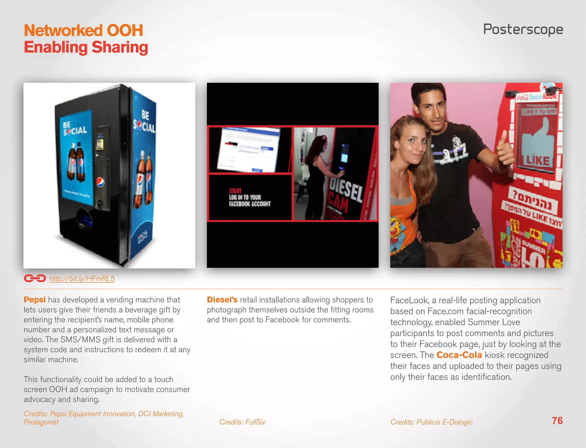 Networked OOH
Enabling Sharing




        http://bit.ly/HFmRL5

Pepsi has developed a vending machine that            Diesel’s retail installations allowing shoppers to   FaceLook, a real-life posting application
lets users give their friends a beverage gift by      photograph themselves outside the fitting rooms      based on Face.com facial-recognition
entering the recipient’s name, mobile phone           and then post to Facebook for comments.              technology, enabled Summer Love
number and a personalized text message or                                                                  participants to post comments and pictures
video. The SMS/MMS gift is delivered with a
                                                                                                           to their Facebook page, just by looking at the
system code and instructions to redeem it at any
similar machine.
                                                                                                           screen. The Coca-Cola kiosk recognized
                                                                                                           their faces and uploaded to their pages using
This functionality could be added to a touch                                                               only their faces as identification.
screen OOH ad campaign to motivate consumer
advocacy and sharing.
Credits: Pepsi Equipment Innovation, DCI Marketing,
Protagonist                                              Credits: FullSix                                  Credits: Publicis E-Dologic                76
 
